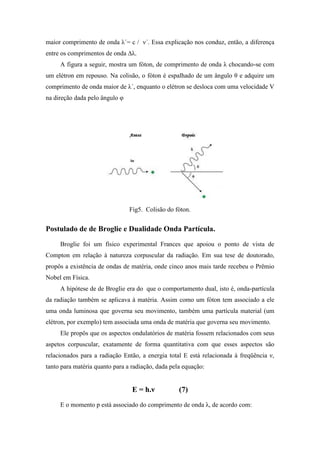 maior comprimento de onda λ´= c / ν´. Essa explicação nos conduz, então, a diferença
entre os comprimentos de onda ∆λ.
     A figura a seguir, mostra um fóton, de comprimento de onda λ chocando-se com
um elétron em repouso. Na colisão, o fóton é espalhado de um ângulo θ e adquire um
comprimento de onda maior de λ´, enquanto o elétron se desloca com uma velocidade V
na direção dada pelo ângulo φ




                                Fig5. Colisão do fóton.


Postulado de de Broglie e Dualidade Onda Partícula.
     Broglie foi um físico experimental Frances que apoiou o ponto de vista de
Compton em relação à natureza corpuscular da radiação. Em sua tese de doutorado,
propôs a existência de ondas de matéria, onde cinco anos mais tarde recebeu o Prêmio
Nobel em Física.
     A hipótese de de Broglie era do que o comportamento dual, isto é, onda-partícula
da radiação também se aplicava à matéria. Assim como um fóton tem associado a ele
uma onda luminosa que governa seu movimento, também uma partícula material (um
elétron, por exemplo) tem associada uma onda de matéria que governa seu movimento.
     Ele propôs que os aspectos ondulatórios de matéria fossem relacionados com seus
aspetos corpuscular, exatamente de forma quantitativa com que esses aspectos são
relacionados para a radiação Então, a energia total E está relacionada à freqüência ν,
tanto para matéria quanto para a radiação, dada pela equação:


                                 E = h.ν           (7)
     E o momento p está associado do comprimento de onda λ, de acordo com:
 