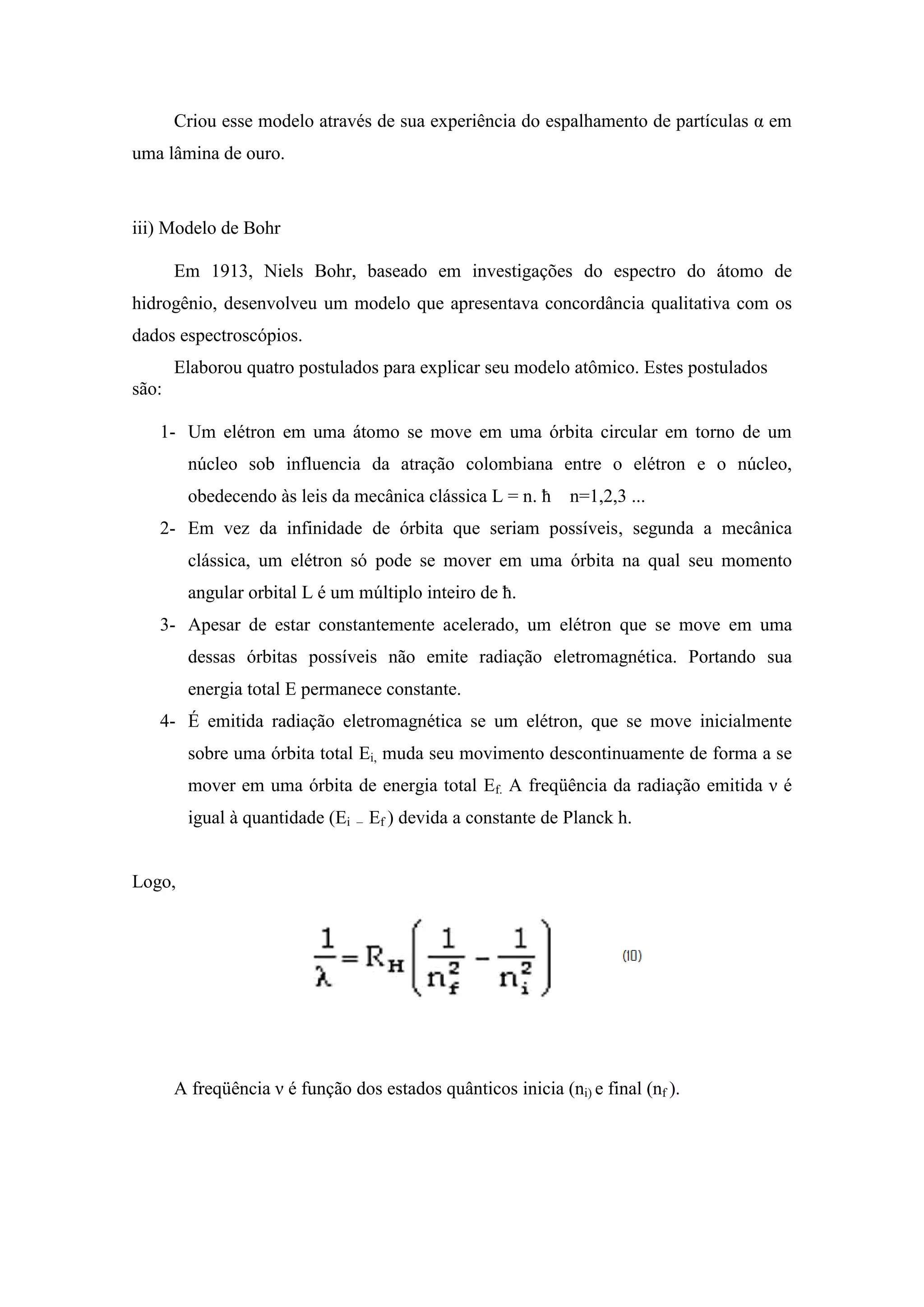 Criou esse modelo através de sua experiência do espalhamento de partículas α em
uma lâmina de ouro.



iii) Modelo de Bohr

       Em 1913, Niels Bohr, baseado em investigações do espectro do átomo de
hidrogênio, desenvolveu um modelo que apresentava concordância qualitativa com os
dados espectroscópios.
       Elaborou quatro postulados para explicar seu modelo atômico. Estes postulados
são:

   1- Um elétron em uma átomo se move em uma órbita circular em torno de um
        núcleo sob influencia da atração colombiana entre o elétron e o núcleo,
        obedecendo às leis da mecânica clássica L = n. ħ        n=1,2,3 ...
   2- Em vez da infinidade de órbita que seriam possíveis, segunda a mecânica
        clássica, um elétron só pode se mover em uma órbita na qual seu momento
        angular orbital L é um múltiplo inteiro de ħ.
   3- Apesar de estar constantemente acelerado, um elétron que se move em uma
        dessas órbitas possíveis não emite radiação eletromagnética. Portando sua
        energia total E permanece constante.
   4- É emitida radiação eletromagnética se um elétron, que se move inicialmente
        sobre uma órbita total Ei, muda seu movimento descontinuamente de forma a se
        mover em uma órbita de energia total Ef. A freqüência da radiação emitida ν é
        igual à quantidade (Ei   –   Ef ) devida a constante de Planck h.


Logo,




       A freqüência ν é função dos estados quânticos inicia (ni) e final (nf ).
 