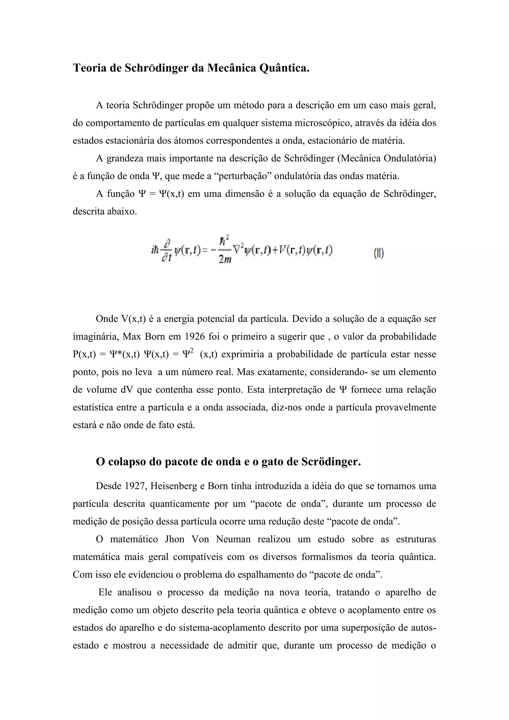 Teoria de SchrÖdinger da Mecânica Quântica.


     A teoria Schrödinger propõe um método para a descrição em um caso mais geral,
do comportamento de partículas em qualquer sistema microscópico, através da idéia dos
estados estacionária dos átomos correspondentes a onda, estacionário de matéria.
     A grandeza mais importante na descrição de Schrödinger (Mecânica Ondulatória)
é a função de onda Ψ, que mede a “perturbação” ondulatória das ondas matéria.
     A função Ψ = Ψ(x,t) em uma dimensão é a solução da equação de Schrödinger,
descrita abaixo.




     Onde V(x,t) é a energia potencial da partícula. Devido a solução de a equação ser
imaginária, Max Born em 1926 foi o primeiro a sugerir que , o valor da probabilidade
P(x,t) = Ψ*(x,t) Ψ(x,t) = Ψ2 (x,t) exprimiria a probabilidade de partícula estar nesse
ponto, pois no leva a um número real. Mas exatamente, considerando- se um elemento
de volume dV que contenha esse ponto. Esta interpretação de Ψ fornece uma relação
estatística entre a partícula e a onda associada, diz-nos onde a partícula provavelmente
estará e não onde de fato está.


     O colapso do pacote de onda e o gato de Scrödinger.
     Desde 1927, Heisenberg e Born tinha introduzida a idéia do que se tornamos uma
partícula descrita quanticamente por um “pacote de onda”, durante um processo de
medição de posição dessa partícula ocorre uma redução deste “pacote de onda”.
     O matemático Jhon Von Neuman realizou um estudo sobre as estruturas
matemática mais geral compatíveis com os diversos formalismos da teoria quântica.
Com isso ele evidenciou o problema do espalhamento do “pacote de onda”.
      Ele analisou o processo da medição na nova teoria, tratando o aparelho de
medição como um objeto descrito pela teoria quântica e obteve o acoplamento entre os
estados do aparelho e do sistema-acoplamento descrito por uma superposição de autos-
estado e mostrou a necessidade de admitir que, durante um processo de medição o
 