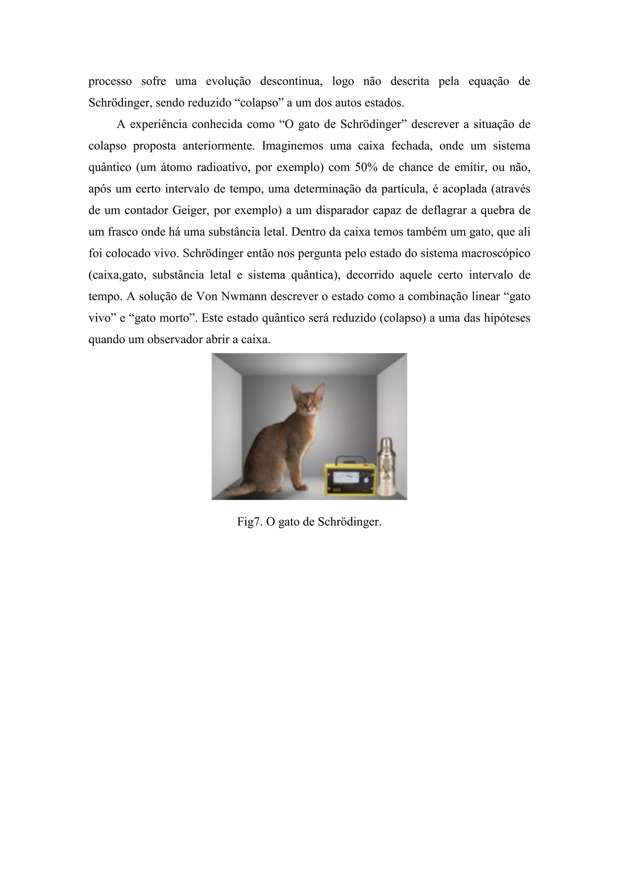 processo sofre uma evolução descontinua, logo não descrita pela equação de
Schrödinger, sendo reduzido “colapso” a um dos autos estados.
     A experiência conhecida como “O gato de Schrödinger” descrever a situação de
colapso proposta anteriormente. Imaginemos uma caixa fechada, onde um sistema
quântico (um átomo radioativo, por exemplo) com 50% de chance de emitir, ou não,
após um certo intervalo de tempo, uma determinação da partícula, é acoplada (através
de um contador Geiger, por exemplo) a um disparador capaz de deflagrar a quebra de
um frasco onde há uma substância letal. Dentro da caixa temos também um gato, que ali
foi colocado vivo. Schrödinger então nos pergunta pelo estado do sistema macroscópico
(caixa,gato, substância letal e sistema quântica), decorrido aquele certo intervalo de
tempo. A solução de Von Nwmann descrever o estado como a combinação linear “gato
vivo” e “gato morto”. Este estado quântico será reduzido (colapso) a uma das hipóteses
quando um observador abrir a caixa.




                            Fig7. O gato de Schrödinger.
 
