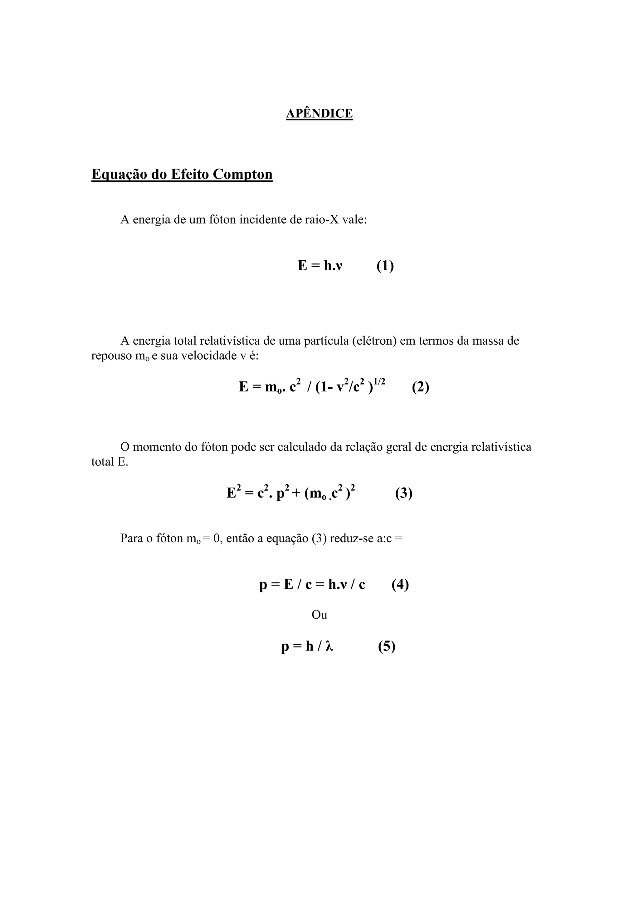 APÊNDICE



Equação do Efeito Compton

     A energia de um fóton incidente de raio-X vale:


                                       E = h.ν         (1)



     A energia total relativística de uma partícula (elétron) em termos da massa de
repouso mo e sua velocidade v é:

                            E = mo. c2 / (1- v2/c2 )1/2         (2)


      O momento do fóton pode ser calculado da relação geral de energia relativística
total E.

                          E2 = c2. p2 + (mo .c2 )2           (3)

     Para o fóton mo = 0, então a equação (3) reduz-se a:c =


                                p = E / c = h.ν / c       (4)
                                          Ou

                                    p=h/λ              (5)
 