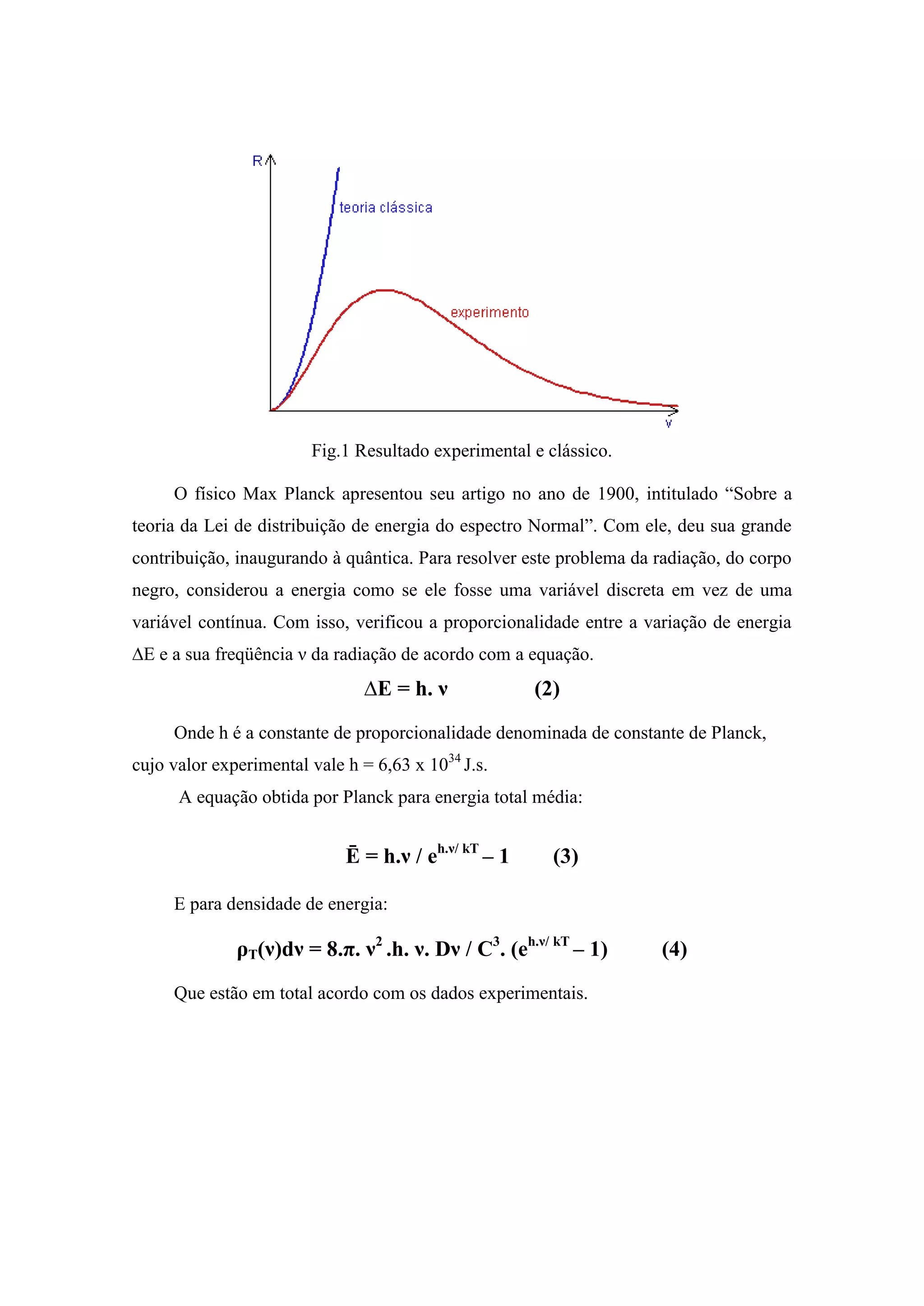 Fig.1 Resultado experimental e clássico.

     O físico Max Planck apresentou seu artigo no ano de 1900, intitulado “Sobre a
teoria da Lei de distribuição de energia do espectro Normal”. Com ele, deu sua grande
contribuição, inaugurando à quântica. Para resolver este problema da radiação, do corpo
negro, considerou a energia como se ele fosse uma variável discreta em vez de uma
variável contínua. Com isso, verificou a proporcionalidade entre a variação de energia
∆E e a sua freqüência ν da radiação de acordo com a equação.
                               ∆E = h. ν              (2)
     Onde h é a constante de proporcionalidade denominada de constante de Planck,
cujo valor experimental vale h = 6,63 x 1034 J.s.
      A equação obtida por Planck para energia total média:


                             Ē = h.ν / eh.ν/ kT – 1     (3)

     E para densidade de energia:

              ρT(ν)dν = 8.π. ν2 .h. ν. Dν / C3. (eh.ν/ kT – 1)       (4)
     Que estão em total acordo com os dados experimentais.
 