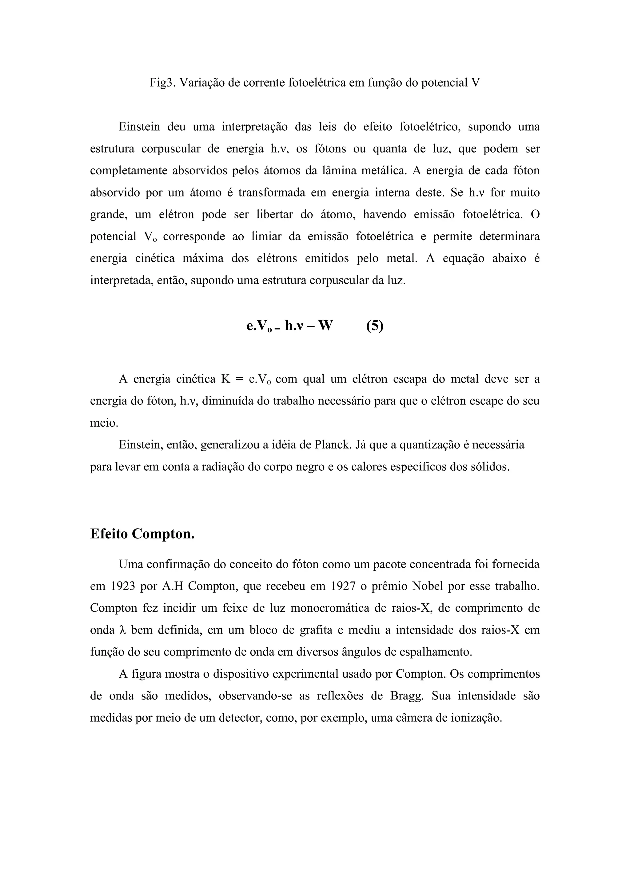 Fig3. Variação de corrente fotoelétrica em função do potencial V


     Einstein deu uma interpretação das leis do efeito fotoelétrico, supondo uma
estrutura corpuscular de energia h.ν, os fótons ou quanta de luz, que podem ser
completamente absorvidos pelos átomos da lâmina metálica. A energia de cada fóton
absorvido por um átomo é transformada em energia interna deste. Se h.ν for muito
grande, um elétron pode ser libertar do átomo, havendo emissão fotoelétrica. O
potencial Vo corresponde ao limiar da emissão fotoelétrica e permite determinara
energia cinética máxima dos elétrons emitidos pelo metal. A equação abaixo é
interpretada, então, supondo uma estrutura corpuscular da luz.


                              e.Vo = h.ν – W          (5)


     A energia cinética K = e.Vo com qual um elétron escapa do metal deve ser a
energia do fóton, h.ν, diminuída do trabalho necessário para que o elétron escape do seu
meio.
     Einstein, então, generalizou a idéia de Planck. Já que a quantização é necessária
para levar em conta a radiação do corpo negro e os calores específicos dos sólidos.




Efeito Compton.
     Uma confirmação do conceito do fóton como um pacote concentrada foi fornecida
em 1923 por A.H Compton, que recebeu em 1927 o prêmio Nobel por esse trabalho.
Compton fez incidir um feixe de luz monocromática de raios-X, de comprimento de
onda λ bem definida, em um bloco de grafita e mediu a intensidade dos raios-X em
função do seu comprimento de onda em diversos ângulos de espalhamento.
     A figura mostra o dispositivo experimental usado por Compton. Os comprimentos
de onda são medidos, observando-se as reflexões de Bragg. Sua intensidade são
medidas por meio de um detector, como, por exemplo, uma câmera de ionização.
 