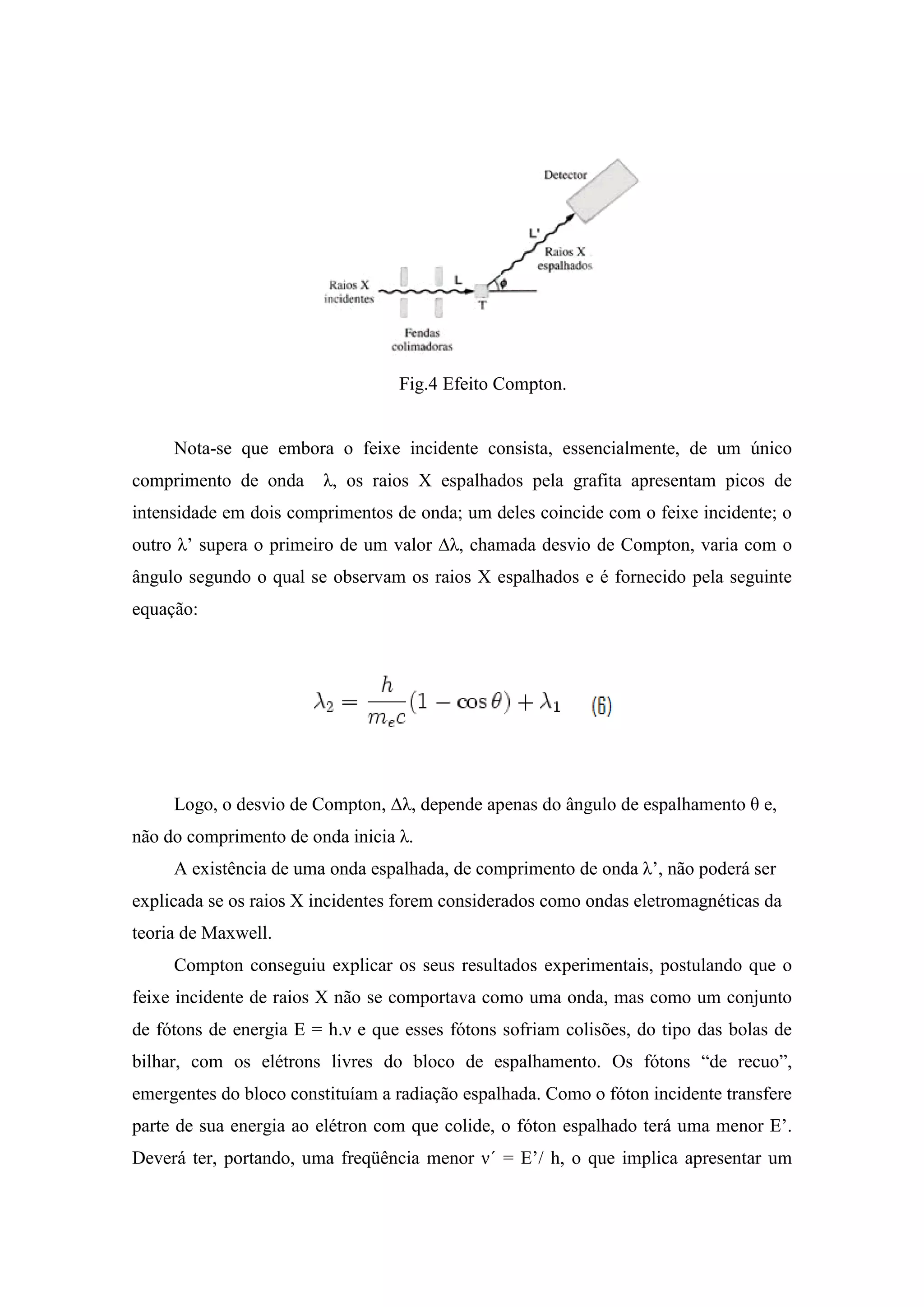 Fig.4 Efeito Compton.


     Nota-se que embora o feixe incidente consista, essencialmente, de um único
comprimento de onda     λ, os raios X espalhados pela grafita apresentam picos de
intensidade em dois comprimentos de onda; um deles coincide com o feixe incidente; o
outro λ’ supera o primeiro de um valor ∆λ, chamada desvio de Compton, varia com o
ângulo segundo o qual se observam os raios X espalhados e é fornecido pela seguinte
equação:




     Logo, o desvio de Compton, ∆λ, depende apenas do ângulo de espalhamento θ e,
não do comprimento de onda inicia λ.
     A existência de uma onda espalhada, de comprimento de onda λ’, não poderá ser
explicada se os raios X incidentes forem considerados como ondas eletromagnéticas da
teoria de Maxwell.
     Compton conseguiu explicar os seus resultados experimentais, postulando que o
feixe incidente de raios X não se comportava como uma onda, mas como um conjunto
de fótons de energia E = h.ν e que esses fótons sofriam colisões, do tipo das bolas de
bilhar, com os elétrons livres do bloco de espalhamento. Os fótons “de recuo”,
emergentes do bloco constituíam a radiação espalhada. Como o fóton incidente transfere
parte de sua energia ao elétron com que colide, o fóton espalhado terá uma menor E’.
Deverá ter, portando, uma freqüência menor ν´ = E’/ h, o que implica apresentar um
 