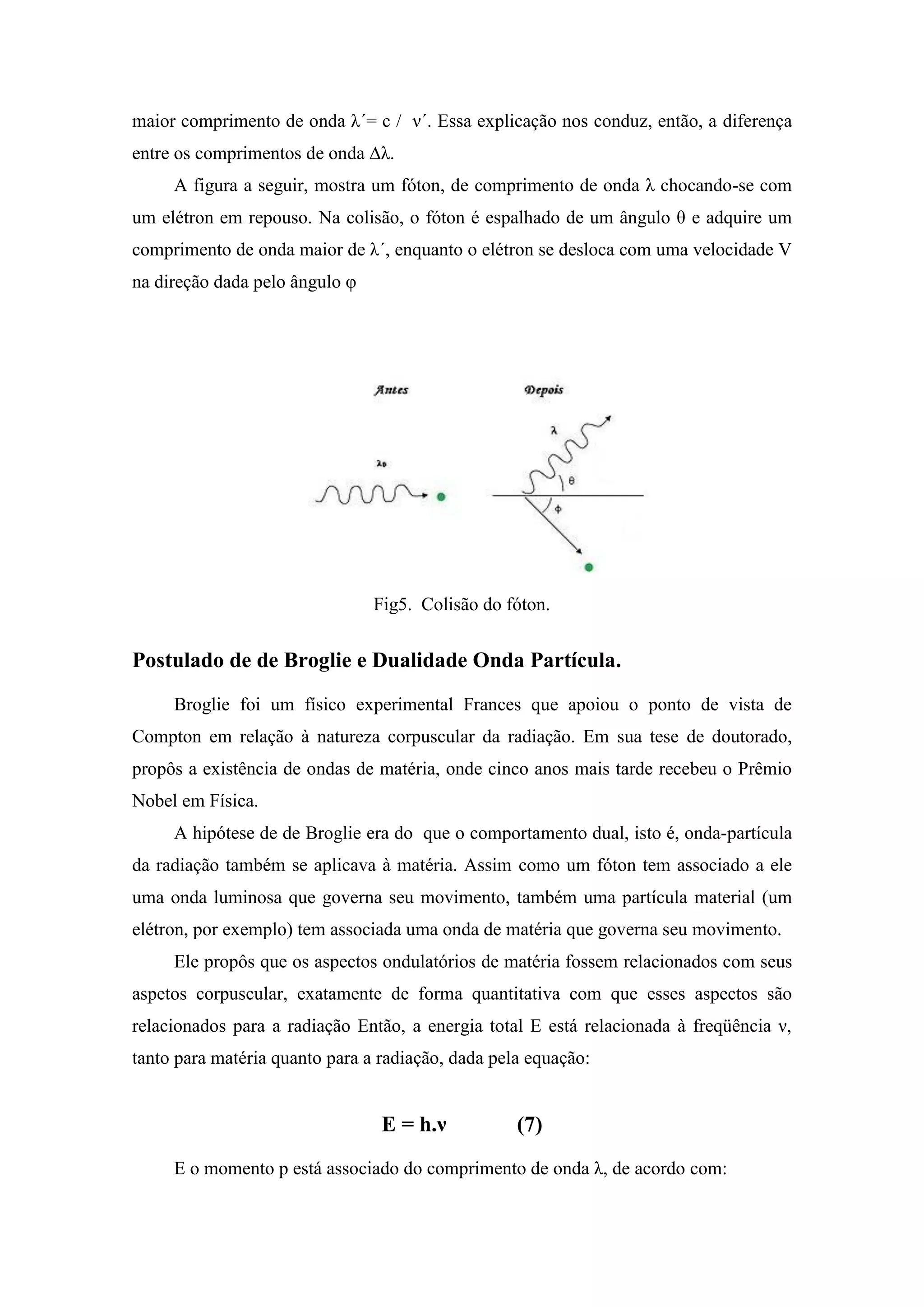 maior comprimento de onda λ´= c / ν´. Essa explicação nos conduz, então, a diferença
entre os comprimentos de onda ∆λ.
     A figura a seguir, mostra um fóton, de comprimento de onda λ chocando-se com
um elétron em repouso. Na colisão, o fóton é espalhado de um ângulo θ e adquire um
comprimento de onda maior de λ´, enquanto o elétron se desloca com uma velocidade V
na direção dada pelo ângulo φ




                                Fig5. Colisão do fóton.


Postulado de de Broglie e Dualidade Onda Partícula.
     Broglie foi um físico experimental Frances que apoiou o ponto de vista de
Compton em relação à natureza corpuscular da radiação. Em sua tese de doutorado,
propôs a existência de ondas de matéria, onde cinco anos mais tarde recebeu o Prêmio
Nobel em Física.
     A hipótese de de Broglie era do que o comportamento dual, isto é, onda-partícula
da radiação também se aplicava à matéria. Assim como um fóton tem associado a ele
uma onda luminosa que governa seu movimento, também uma partícula material (um
elétron, por exemplo) tem associada uma onda de matéria que governa seu movimento.
     Ele propôs que os aspectos ondulatórios de matéria fossem relacionados com seus
aspetos corpuscular, exatamente de forma quantitativa com que esses aspectos são
relacionados para a radiação Então, a energia total E está relacionada à freqüência ν,
tanto para matéria quanto para a radiação, dada pela equação:


                                 E = h.ν           (7)
     E o momento p está associado do comprimento de onda λ, de acordo com:
 
