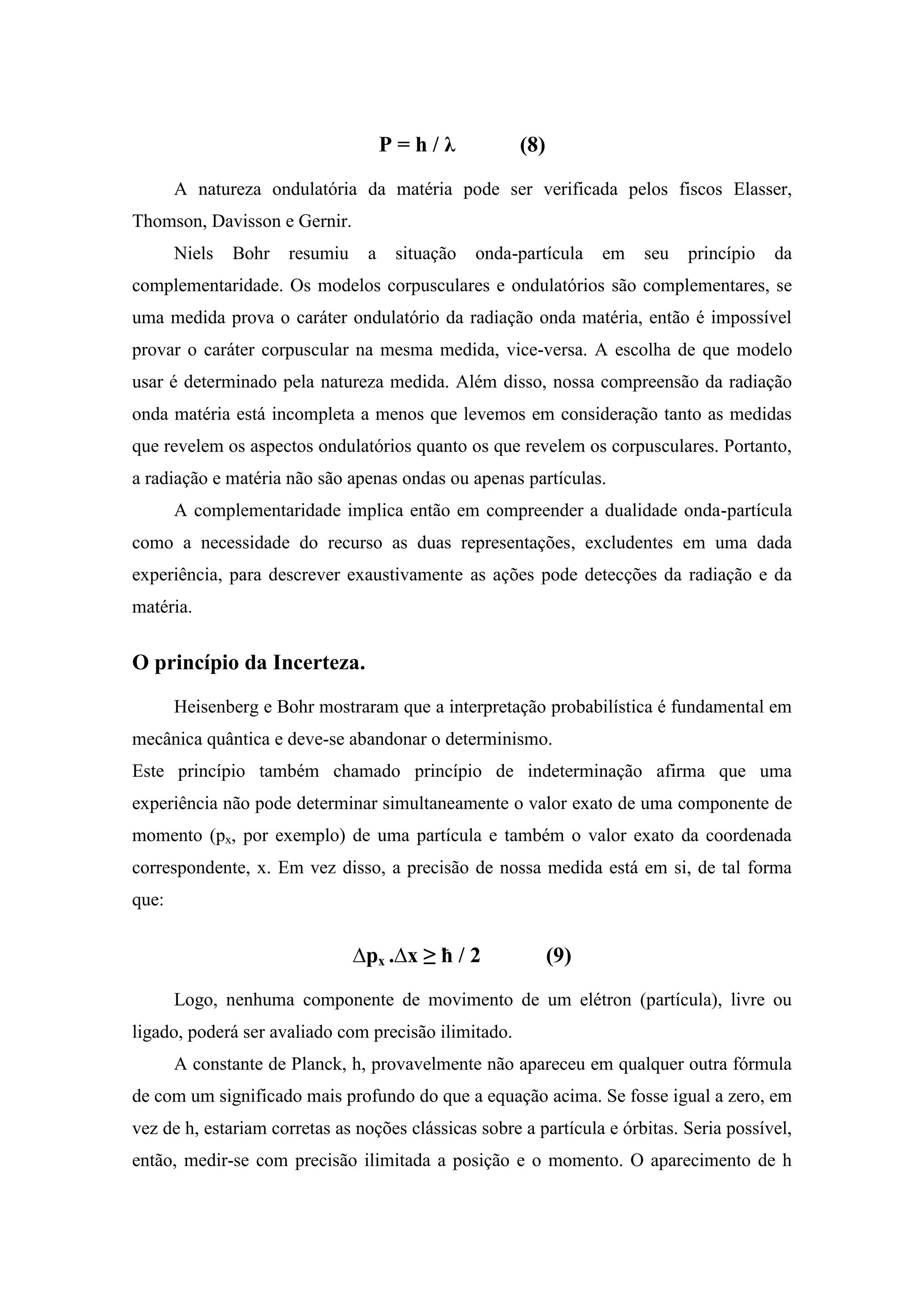 P=h/λ            (8)
       A natureza ondulatória da matéria pode ser verificada pelos fiscos Elasser,
Thomson, Davisson e Gernir.
       Niels   Bohr   resumiu    a    situação   onda-partícula   em   seu   princípio   da
complementaridade. Os modelos corpusculares e ondulatórios são complementares, se
uma medida prova o caráter ondulatório da radiação onda matéria, então é impossível
provar o caráter corpuscular na mesma medida, vice-versa. A escolha de que modelo
usar é determinado pela natureza medida. Além disso, nossa compreensão da radiação
onda matéria está incompleta a menos que levemos em consideração tanto as medidas
que revelem os aspectos ondulatórios quanto os que revelem os corpusculares. Portanto,
a radiação e matéria não são apenas ondas ou apenas partículas.
       A complementaridade implica então em compreender a dualidade onda-partícula
como a necessidade do recurso as duas representações, excludentes em uma dada
experiência, para descrever exaustivamente as ações pode detecções da radiação e da
matéria.


O princípio da Incerteza.
       Heisenberg e Bohr mostraram que a interpretação probabilística é fundamental em
mecânica quântica e deve-se abandonar o determinismo.
Este princípio também chamado princípio de indeterminação afirma que uma
experiência não pode determinar simultaneamente o valor exato de uma componente de
momento (px, por exemplo) de uma partícula e também o valor exato da coordenada
correspondente, x. Em vez disso, a precisão de nossa medida está em si, de tal forma
que:


                                ∆px .∆x ≥ ħ / 2             (9)
       Logo, nenhuma componente de movimento de um elétron (partícula), livre ou
ligado, poderá ser avaliado com precisão ilimitado.
       A constante de Planck, h, provavelmente não apareceu em qualquer outra fórmula
de com um significado mais profundo do que a equação acima. Se fosse igual a zero, em
vez de h, estariam corretas as noções clássicas sobre a partícula e órbitas. Seria possível,
então, medir-se com precisão ilimitada a posição e o momento. O aparecimento de h
 