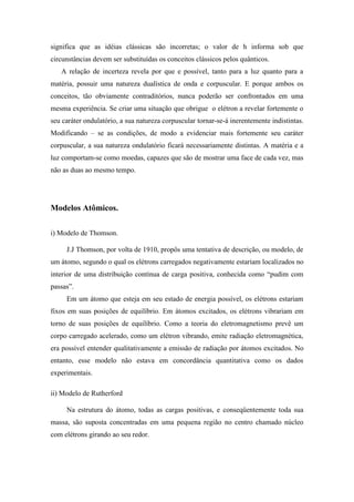 significa que as idéias clássicas são incorretas; o valor de h informa sob que
circunstâncias devem ser substituídas os conceitos clássicos pelos quânticos.
   A relação de incerteza revela por que e possível, tanto para a luz quanto para a
matéria, possuir uma natureza dualística de onda e corpuscular. E porque ambos os
conceitos, tão obviamente contraditórios, nunca poderão ser confrontados em uma
mesma experiência. Se criar uma situação que obrigue o elétron a revelar fortemente o
seu caráter ondulatório, a sua natureza corpuscular tornar-se-á inerentemente indistintas.
Modificando – se as condições, de modo a evidenciar mais fortemente seu caráter
corpuscular, a sua natureza ondulatório ficará necessariamente distintas. A matéria e a
luz comportam-se como moedas, capazes que são de mostrar uma face de cada vez, mas
não as duas ao mesmo tempo.




Modelos Atômicos.

i) Modelo de Thomson.

     J.J Thomson, por volta de 1910, propôs uma tentativa de descrição, ou modelo, de
um átomo, segundo o qual os elétrons carregados negativamente estariam localizados no
interior de uma distribuição contínua de carga positiva, conhecida como “pudim com
passas”.
     Em um átomo que esteja em seu estado de energia possível, os elétrons estariam
fixos em suas posições de equilíbrio. Em átomos excitados, os elétrons vibrariam em
torno de suas posições de equilíbrio. Como a teoria do eletromagnetismo prevê um
corpo carregado acelerado, como um elétron vibrando, emite radiação eletromagnética,
era possível entender qualitativamente a emissão de radiação por átomos excitados. No
entanto, esse modelo não estava em concordância quantitativa como os dados
experimentais.

ii) Modelo de Rutherford

     Na estrutura do átomo, todas as cargas positivas, e conseqüentemente toda sua
massa, são suposta concentradas em uma pequena região no centro chamado núcleo
com elétrons girando ao seu redor.
 