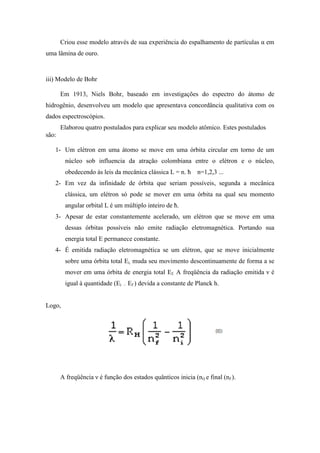 Criou esse modelo através de sua experiência do espalhamento de partículas α em
uma lâmina de ouro.



iii) Modelo de Bohr

       Em 1913, Niels Bohr, baseado em investigações do espectro do átomo de
hidrogênio, desenvolveu um modelo que apresentava concordância qualitativa com os
dados espectroscópios.
       Elaborou quatro postulados para explicar seu modelo atômico. Estes postulados
são:

   1- Um elétron em uma átomo se move em uma órbita circular em torno de um
        núcleo sob influencia da atração colombiana entre o elétron e o núcleo,
        obedecendo às leis da mecânica clássica L = n. ħ        n=1,2,3 ...
   2- Em vez da infinidade de órbita que seriam possíveis, segunda a mecânica
        clássica, um elétron só pode se mover em uma órbita na qual seu momento
        angular orbital L é um múltiplo inteiro de ħ.
   3- Apesar de estar constantemente acelerado, um elétron que se move em uma
        dessas órbitas possíveis não emite radiação eletromagnética. Portando sua
        energia total E permanece constante.
   4- É emitida radiação eletromagnética se um elétron, que se move inicialmente
        sobre uma órbita total Ei, muda seu movimento descontinuamente de forma a se
        mover em uma órbita de energia total Ef. A freqüência da radiação emitida ν é
        igual à quantidade (Ei   –   Ef ) devida a constante de Planck h.


Logo,




       A freqüência ν é função dos estados quânticos inicia (ni) e final (nf ).
 