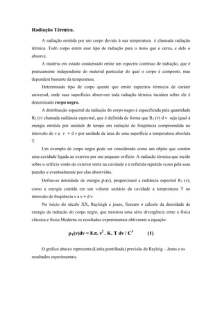 Radiação Térmica.
     A radiação emitida por um corpo devido à sua temperatura é chamada radiação
térmica. Todo corpo emite esse tipo de radiação para o meio que o cerca, e dele o
absorve.
     A matéria em estado condensado emite um espectro contínuo de radiação, que é
praticamente independente do material particular do qual o corpo é composto, mas
dependem bastante da temperatura.
     Determinado tipo de corpo quente que emite espectros térmicos de caráter
universal, onde suas superfícies absorvem toda radiação térmica incidem sobre ele é
denominado corpo negro.
     A distribuição espectral da radiação do corpo negro é especificada pela quantidade
RT (ν) chamada radiância espectral, que é definida de forma que RT (ν) d ν seja igual à
energia emitida por unidade de tempo em radiação de freqüência compreendida no
intervalo de ν a ν + d ν por unidade de área de uma superfície a temperatura absoluta
T.
     Um exemplo de corpo negro pode ser considerado como um objeto que contém
uma cavidade ligada ao exterior por um pequeno orifício. A radiação térmica que incide
sobre o orifício vindo do exterior entra na cavidade e é refletida repetida vezes pela suas
paredes e eventualmente por elas absorvidas.
     Define-se densidade de energia ρT(ν), proporcional a radiância espectral RT (ν),
como a energia contida em um volume unitário da cavidade a temperatura T no
intervalo de freqüência ν a ν + d ν.
     No início do século XX, Rayleigh e jeans, fizeram o cálculo da densidade de
energia da radiação do corpo negro, que mostrou uma série divergência entre a física
clássica e física Moderna os resultados experimentais obtiveram a equação:


                     ρT(ν)dν = 8.π. ν2 . K. T dν / C3             (1)

     O gráfico abaixo representa (Linha pontilhada) previsão de Rayleig – Jeans e os
resultados experimentais.
 