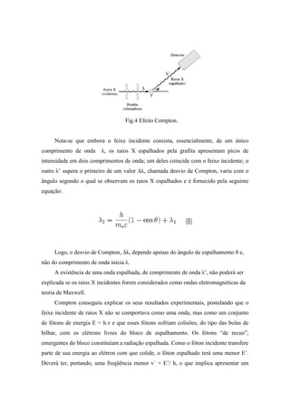 Fig.4 Efeito Compton.


     Nota-se que embora o feixe incidente consista, essencialmente, de um único
comprimento de onda     λ, os raios X espalhados pela grafita apresentam picos de
intensidade em dois comprimentos de onda; um deles coincide com o feixe incidente; o
outro λ’ supera o primeiro de um valor ∆λ, chamada desvio de Compton, varia com o
ângulo segundo o qual se observam os raios X espalhados e é fornecido pela seguinte
equação:




     Logo, o desvio de Compton, ∆λ, depende apenas do ângulo de espalhamento θ e,
não do comprimento de onda inicia λ.
     A existência de uma onda espalhada, de comprimento de onda λ’, não poderá ser
explicada se os raios X incidentes forem considerados como ondas eletromagnéticas da
teoria de Maxwell.
     Compton conseguiu explicar os seus resultados experimentais, postulando que o
feixe incidente de raios X não se comportava como uma onda, mas como um conjunto
de fótons de energia E = h.ν e que esses fótons sofriam colisões, do tipo das bolas de
bilhar, com os elétrons livres do bloco de espalhamento. Os fótons “de recuo”,
emergentes do bloco constituíam a radiação espalhada. Como o fóton incidente transfere
parte de sua energia ao elétron com que colide, o fóton espalhado terá uma menor E’.
Deverá ter, portando, uma freqüência menor ν´ = E’/ h, o que implica apresentar um
 