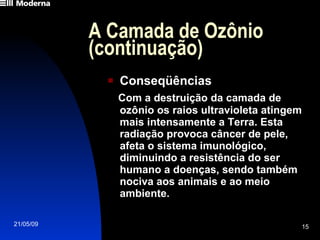 A Camada de Ozônio (continuação) Conseqüências Com a destruição da camada de ozônio os raios ultravioleta atingem mais intensamente a Terra. Esta radiação provoca câncer de pele, afeta o sistema imunológico, diminuindo a resistência do ser humano a doenças, sendo também nociva aos animais e ao meio ambiente. 