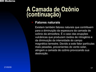 A Camada de Ozônio (continuação) Fatores naturais Existem também fatores naturais que contribuem para a diminuição da espessura da camada de ozônio da atmosfera. É o caso das erupções vulcânicas que produzem óxidos de nitrogênio e da diminuição da intensidade do campo magnético terrestre. Devido a este fator partículas mais pesadas, provenientes do vento solar, atingem a camada de ozônio provocando sua destruição. 