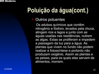 Poluição da água(cont.) Outros poluentes Os adubos químicos que contêm nitrogênio e fósforo, levados pela chuva, atingem rios e lagos e junto com as águas usadas nas residências, nutrem as algas. Estas se proliferam e impedem a passagem da luz para a água. As plantas que vivem no fundo não podem realizar a fotossíntese e portanto não produzem oxigênio. Assim as plantas e os peixes, para os quais elas servem de alimentos, morrem. 