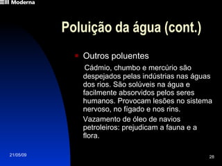 Poluição da água (cont.) Outros poluentes Cádmio, chumbo e mercúrio são despejados pelas indústrias nas águas dos rios. São solúveis na água e facilmente absorvidos pelos seres humanos. Provocam lesões no sistema nervoso, no fígado e nos rins. Vazamento de óleo de navios petroleiros: prejudicam a fauna e a flora.  