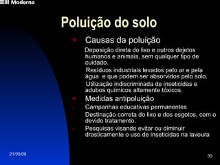 Poluição do solo Causas da poluição Deposição direta do lixo e outros dejetos humanos e animais, sem qualquer tipo de cuidado. Resíduos industriais levados pelo ar e pela água  e que podem ser absorvidos pelo solo. Utilização indiscriminada de inseticidas e adubos químicos altamente tóxicos.  Medidas antipoluição Campanhas educativas permanentes Destinação correta do lixo e dos esgotos, com o devido tratamento. Pesquisas visando evitar ou diminuir drasticamente o uso de inseticidas na lavoura 