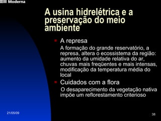 A usina hidrelétrica e a preservação do meio ambiente A represa A formação do grande reservatório, a represa, altera o ecossistema da região: aumento da umidade relativa do ar, chuvas mais freqüentes e mais intensas, modificação da temperatura média do local Cuidados com a flora O desaparecimento da vegetação nativa impõe um reflorestamento criterioso 