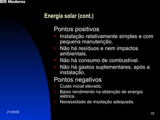 Energia solar (cont.) Pontos positivos Instalação relativamente simples e com pequena manutenção. Não há resíduos e nem impactos ambientais. Não há consumo de combustível. Não há gastos suplementares, após a instalação. Pontos negativos Custo inicial elevado. Baixo rendimento na obtenção de energia elétrica. Necessidade de insolação adequada. 