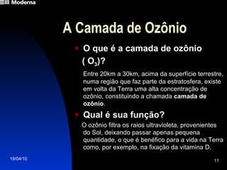 A Camada de Ozônio O que é a camada de ozônio  ( O 3 )? Entre 20km a 30km, acima da superfície terrestre, numa região que faz parte da estratosfera, existe  em volta da Terra uma alta concentração de ozônio, constituindo a chamada  camada de ozônio . Qual é sua função? O ozônio filtra os raios ultravioleta, provenientes do Sol, deixando passar apenas pequena quantidade, o que é benéfico para a vida na Terra como, por exemplo, na fixação da vitamina D. 
