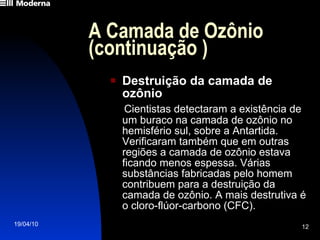 A Camada de Ozônio (continuação ) Destruição da camada de ozônio Cientistas detectaram a existência de um buraco na camada de ozônio no hemisfério sul, sobre a Antartida. Verificaram também que em outras regiões a camada de ozônio estava ficando menos espessa. Várias substâncias fabricadas pelo homem contribuem para a destruição da camada de ozônio. A mais destrutiva é o cloro-flúor-carbono (CFC). 