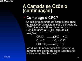 A Camada se Ozônio (continuação) Como age o CFC? Ao atingir a camada de ozônio, sob ação da radiação ultravioleta, cada partícula de CFC, libera um átomo livre de cloro. Considerando o CF 2 Cl 2 , tem-se as reações: CF 2 Cl 2  CF 2 Cl  + Cl O 3  + Cl  O 2  + ClO ClO + O 3  2O 2  + Cl As duas últimas reações se repetem e portanto um átomo de cloro livre destrói inúmeras moléculas de O 3 . 