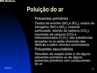 Poluição do ar Poluentes primários Óxidos de enxofre (SO 2  e SO 3 ), óxidos de nitrogênio (NO e NO 2 ), material particulado, dióxido de carbono (CO 2 ), monóxido de carbono (CO) e hidrocarbonetos (C x H y ): são substâncias lançadas no ar pelas chaminés das fábricas e pelos veículos automotores. Poluentes secundários Resultam da reação entre si de alguns poluentes primários ou de alguns poluentes primários com componentes  do ar. 