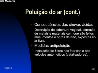 Poluição do ar (cont.) Conseqüências das chuvas ácidas Destruição da cobertura vegetal, corrosão de metais e materiais com que são feitos monumentos e obras de arte, expostas ao ar livre. Medidas antipoluição Instalação de filtros nas fábricas e nos veículos automotivos (catalisadores). 