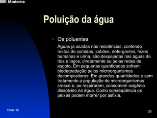 Poluição da água Os poluentes Águas já usadas nas residências, contendo restos de comidas, sabões, detergentes, fezes humanas e urina, são despejadas nas águas de rios e lagos, diretamente ou pelas redes de esgoto. Em pequenas quantidades sofrem biodegradação pelos microorganismos decompositores. Em grandes quantidades e sem tratamento a população de microorganismos cresce e, ao respirarem, consomem oxigênio dissolvido na água. Como conseqüência os peixes podem morrer por asfixia. 
