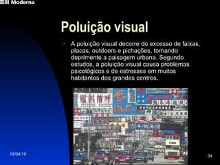 Poluição visual A poluição visual decorre do excesso de faixas, placas, outdoors e pichações, tornando deprimente a paisagem urbana. Segundo estudos, a poluição visual causa problemas psicológicos e de estresses em muitos habitantes dos grandes centros. 