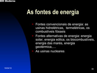 As fontes de energia Fontes convencionais de energia: as usinas hidrelétricas,  termelétricas, os combustíveis fósseis Fontes alternativas de energia: energia solar, energia eólica, os biocombustíveis, energia das marés, energia geotérmica,.... As usinas nucleares 