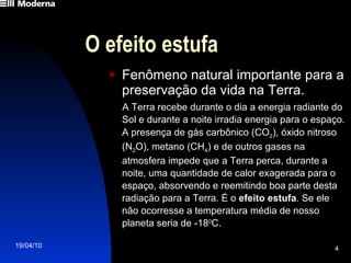 O efeito estufa Fenômeno natural importante para a preservação da vida na Terra. A Terra recebe durante o dia a energia radiante do Sol e durante a noite irradia energia para o espaço. A presença de gás carbônico (CO 2 ), óxido nitroso (N 2 O), metano (CH 4 ) e de outros gases na atmosfera impede que a Terra perca, durante a noite, uma quantidade de calor exagerada para o espaço, absorvendo e reemitindo boa parte desta radiação para a Terra. É o  efeito estufa . Se ele não ocorresse a temperatura média de nosso planeta seria de -18 0 C.  