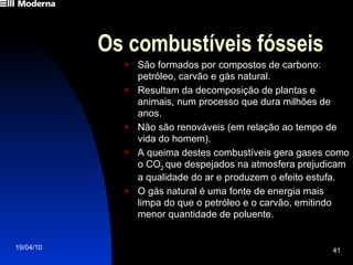 Os combustíveis fósseis São formados por compostos de carbono: petróleo, carvão e gás natural. Resultam da decomposição de plantas e animais, num processo que dura milhões de anos. Não são renováveis (em relação ao tempo de vida do homem). A queima destes combustíveis gera gases como o CO 2  que despejados na atmosfera prejudicam a qualidade do ar e produzem o efeito estufa. O gás natural é uma fonte de energia mais limpa do que o petróleo e o carvão, emitindo menor quantidade de poluente. 