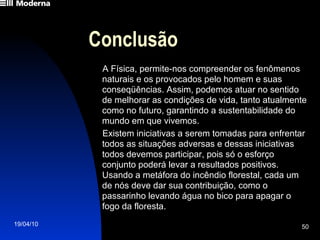 Conclusão A Física, permite-nos compreender os fenômenos naturais e os provocados pelo homem e suas conseqüências. Assim, podemos atuar no sentido de melhorar as condições de vida, tanto atualmente como no futuro, garantindo a sustentabilidade do mundo em que vivemos. Existem iniciativas a serem tomadas para enfrentar todos as situações adversas e dessas iniciativas todos devemos participar, pois só o esforço conjunto poderá levar a resultados positivos. Usando a metáfora do incêndio florestal, cada um de nós deve dar sua contribuição, como o passarinho levando água no bico para apagar o fogo da floresta. 