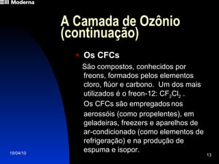 A Camada de Ozônio (continuação) Os CFCs São compostos, conhecidos por  freons, formados pelos elementos cloro, flúor e carbono.  Um dos mais utilizados é o freon-12: CF 2 Cl 2  .   Os CFCs são empregados   nos aerossóis (como propelentes), em geladeiras, freezers e aparelhos de  ar-condicionado (como elementos de refrigeração) e na produção de espuma e isopor. 