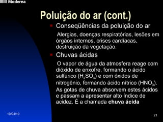 Poluição do ar (cont.) Conseqüências da poluição do ar Alergias, doenças respiratórias, lesões em órgãos internos, crises cardíacas, destruição da vegetação. Chuvas ácidas O vapor de água da atmosfera reage com dióxido de enxofre, formando o ácido sulfúrico (H 2 SO 4 ) e com óxidos de nitrogênio, formando ácido nítrico (HNO 3 ). As gotas de chuva absorvem estes ácidos e passam a apresentar alto índice de acidez. É a chamada  chuva ácida 