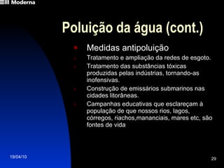 Poluição da água (cont.) Medidas antipoluição Tratamento e ampliação da redes de esgoto. Tratamento das substâncias tóxicas produzidas pelas indústrias, tornando-as inofensivas. Construção de emissários submarinos nas cidades litorâneas. Campanhas educativas que esclareçam à população de que nossos rios, lagos, córregos, riachos,mananciais, mares etc, são fontes de vida 