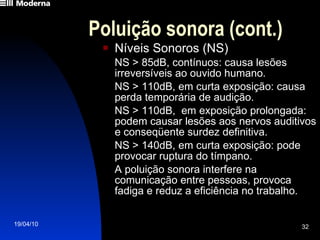 Poluição sonora (cont.) Níveis Sonoros (NS) NS > 85dB, contínuos: causa lesões irreversíveis ao ouvido humano. NS > 110dB, em curta exposição: causa perda temporária de audição.  NS > 110dB,  em exposição prolongada: podem causar lesões aos nervos auditivos e conseqüente surdez definitiva. NS > 140dB, em curta exposição: pode provocar ruptura do tímpano. A poluição sonora interfere na comunicação entre pessoas, provoca fadiga e reduz a eficiência no trabalho. 