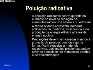 Poluição radioativa A poluição radioativa ocorre quando há aumento no nível de radiação de elementos radioativos naturais ou artificiais A radioatividade apresenta inúmeras aplicações na medicina, na indústria e na produção de energia elétrica através da energia nuclear. Precauções devem ser tomadas visando a proteção de pessoas que, de alguma forma, ficam expostas a materiais radioativos, pois muitos problemas podem advir de descuidos, de manuseios errados e de desinformação. 