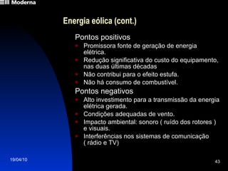 Energia eólica (cont.) Pontos positivos Promissora fonte de geração de energia elétrica. Redução significativa do custo do equipamento, nas duas últimas décadas Não contribui para o efeito estufa. Não há consumo de combustível. Pontos negativos Alto investimento para a transmissão da energia elétrica gerada. Condições adequadas de vento. Impacto ambiental: sonoro ( ruído dos rotores ) e visuais. Interferências nos sistemas de comunicação  ( rádio e TV) 