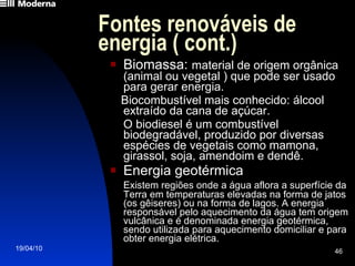 Fontes renováveis de energia ( cont.) Biomassa:  material de origem orgânica  (animal ou vegetal ) que pode ser usado para gerar energia. Biocombustível mais conhecido: álcool extraído da cana de açúcar. O biodiesel é um combustível biodegradável, produzido por diversas espécies de vegetais como mamona, girassol, soja, amendoim e dendê. Energia geotérmica Existem regiões onde a água aflora a superfície da Terra em temperaturas elevadas na forma de jatos (os gêiseres) ou na forma de lagos. A energia responsável pelo aquecimento da água tem origem vulcânica e é denominada energia geotérmica, sendo utilizada para aquecimento domiciliar e para obter energia elétrica. 