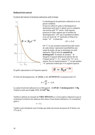 3!,$:*+!;,!)%$&!*,!1*,'&(*A-$-6!%&!1*(*-+'&$(!&%2.'!/*-N!,'!,$:*+!23+!*,! 
*&2$-$!/*-,',(*'E'&!/*-!(*&'-!/*-V31*,!1*!,*+'1*,'&(*A-$2'B!+;,!..$-#$!1*,'&(*A-$2'B!1*!/$-(V2%.*,!-$1'3$2('4*,!;,!%&!/-32;,!*,($1V,('/-3:$:'.'($(!1*!1*,'&(*A-$2'B!'&1'4'1%$.!1*!2$1$!&%2.'!23&,($&(!*&!*.!(*+/,=!!@.!)%*! 
&3!,$:*+!;,!)%$&!*,!1*,'&(*A-$-6!%&!1*(*-+'&$(!&%2.'!/*-N!,'!,$:*+!23+/3-($!%&$!+3,(-$!$+:!7U8!&%2.',=!M+:!$)%*,($!/-*+',,$!;,!.*.!&3+:-*!1*!1*,'&(*A-$2'3&,9!71U8!)%*!*,!/-31%*'E*&!1'&(-*!1F%&!/$-(V2%.*,!$.!..$-A!1F%&!(*+/,!7!1(8!!!4*!13&$(!/*-d! 
3,(-$!$+:!7U8!&%2.',=!M+:!$)%*,($!/-*+',,$!;,!.NA'2!,%/3,$-!)%*! 
1*,'&(*A-$2'3&,9!71U8!)%*!*,!/-31%*'E*&!1'&(-*!1F%&!23.L.*2('%!1*!7U8! 
1F%&!(*+/,!7!1(8!!!4*!13&$(!/*-d! 
Radioactivitat !" ! natural 
!!"! !"! 
Evolució del número d’elements radioactius amb el temps: 
23&,($&(!1*&3+'&$!23&,($&(!1*!1*,'&(*A-$2'B=!#.$43-,9!*.!&3+:-*!1*! 
3&,!/*-!%&'($(!1*!(*+/,9!7P!-'(+*!1*!1*,'&(*A-$2'3&,8!4*!13&$(!/*-d! 
!" 
!" 
! !!!!! 
2'3&$.!$!7U8=! 
B!1'J*-*&2'$.!'&'2'$.!*,!(-3:$!)%*!*.!&Z+*-3!1*!/$-(V2%.*,9!U9!)%*! 
1*,'&(*A-$-!*&!.F'&,($&(9!(9!4*!13&$(!/*-d! 
@,,*&(!!!%&$!23&,($&(!! ! !!!!!"! 
1*&3+'&$!23&,($&(!1*!1*,'&(*A-$2'B=!#.$43-,1*,'&(*A-$2'3&,!/*-!%&'($(!1*!(*+/,9!7P!-'(+*!1*!1*,'&(*A-$2'3&,!" 
1*.!A-6J'2!1*!.$!J'A%-$!$10%&($=!@.!/*-V31*!1*!,*+'1*,'&(*A-$2'B9!;,! 
9!*.!(*+/,!)%*!($-1$!.$!+3,(-$!/*-!/$,,$-!1*!(*&'-!7U?8!*.*+*&(,!$!7U?eD8!*,! 
1B&$d! 
!"! 
! 
;,!$!1'-!;,!/-3/3-!! 
2'3&$.!$!! 
! 
7U8=! 
>'!*,!-*,3.!.F*)%$2'! 
B!1'J*-*&2'$.!'&'2'$.!*,!(-3:$!)%*!*.!&Z+*-3!1*!/$-()%*1*&!,*&,*!1*,'&(*A-$-!*&!.F'&,($&(9!(9!4*!13&$(!/*-d! 
@&!*.!>',(*+$!_&(*-&$2'3&$.!1FW&'($(,9!>_9!.$!%&'($(!1*!$2('4'($(!-$1'3$2('4$!;,!*.! 
4*!13&$(!/*-d! 
>'!!!"!!"!Q!"!1*,'&(*A-$2'Be,!Q!"!f)!! 
)%*!;,!.F*)%$2'B!1*.!! 
A-6J'2!1*!.$!J'A%-$!$10%&($=!@.!/*-V31*!1*!,*+'$!1'-9!*.!(*+/,!)%*!($-1$!.$!+3,(-$!/*-!/$,,$-!1*!(*&'-!7U?8!*.*+*&(,!$!(-3:$!J62'.+*&(!'!1B&$d! 
E9![%-'*9!X['Yd! 
"!['Q!G9]!E!"?"?!f)! 
! 
d!@&!*.!+3+*&(!1*!.F*E/.3,'B!,%/*-&34$!)%*!4$!13&$-!..32!$.! 
2(%$.9!J$!%&,!=H??!+'.'3&,!1F$&O,9!'!*,!4$&!J3-+$-!*.,!*.*+*&(,!+;,! 
@&!*.!>',(*+$!_&(*-&$2'3&$.!1FW&'($(,9!>_9!.$!%&'($(!1*!$2('4'($(!-$f*2)%*-*.!Xf)Y!'!4*!13&$(!/*-d! 
1*!.$!($%.$!/*-'N1'2$9!*&(-*!*..,!.FW-$&'9!*.!DG`!$+:!=H??!+'.'3&,!1F$&O,!'!*.! 
3&,!1F$&O,9!$'EV9!1*.!WDG`!$-$!*&,!)%*1$!.$!+*'($(!1*.!)%*!5'!5$4'$! 
J3-+$2'B!1*!.$!g*--$!'9!,'!1*!.FWDGH9!,*F&!5$A%;!J3-+$(!.$!+$(*'E$! 
5$%-'*&!/$,,$(!!!!"" 
!"# ! !!!/*-V31*,!1*!,*+'1*,'&(*A-$2'B!'!)%*1$-'*&!! 
1'-!,F5$%-'$!1'4'1'(!.$!)%$&('($(!'&'2'$.!/*-!a=!C*-N!*.!2*-(!;,!)%*! 
2(%$.!;,!..*%A*-$+*&(!'&J*-'3-!$!.$!)%*!13&$!$)%*,(!26.2%.9!/*-!($&(9!0$! 
2'$.,!.$!)%$&('($(!1*!DGHW!*-$!'&J*-'3-!$!.$!1*!DG`W=! 
10 
La desintegració de partícules radioactives és un 
procés estadístic. 
El que no sabem és quan es desintegrarà un 
determinat nucli però si sabem com es comporta 
una mostra amb “N” nuclis. Amb aquesta 
premissa és lògic suposar que el nombre de 
desintegracions, !" “dN” ! que !!"! es produeixen !"! 
dintre 
d’un col·lectiu de “N” partícules al llarg d’un 
temps “ dt” ve donat per: 
dN=-λ.N.dt 
On “λ” és una constant característica dels nuclis 
de cada isòtop i representa la probabilitat, per 
unitat de temps, de que es desintegri un nucli 
radioactiu. Rep el nom de constant de 
desintegració. Té unitats de (temps)-1. Si 
Integrem l’equació diferencial anterior des de 
l’instant inicial “t= 0 s”, quan hi ha “N0” en la 
mostra, fins un instant posterior “t” en què queden 
“N” partícules trobem per N la següent equació: 
El gràfic representat és el d’aquesta equació 
!" 
! !!!!! 
! ! !!!!!"! 
El ritme de desintegracions, A= dN/dt, es diu ACTIVITAT, és proporcional a N. 
퐴 = 
푑푁 
푑푡 
= −휆 푁 
!! 
! 
!"! 
! 
! 
La unitat d’activitat radioactiva és el Becquerel: A=dN/dt= 1 desintegració/s= 1 Bq. 
També és molt usat el curi, 1 Ci= 3,7x1010 Bq. 
! 
També és utilitzat el concepte de VIDA MITJANA, τ, d’una espècie radioactiva que és 
el promig d’existència de cadascun dels àtoms d’una mostra radioactiva. És exactament 
igual a: 
τ = 1/λ. 
>'!!!"!!"!Q!"!1*,'&(*A-$2'Be,!Q!"!f)!! 
També es pot interpretar com el temps que tarda una mostra de passar de N àtoms a un 
37% de N. 
! 
($+:;!*,!1*J'&*'E9![%-'*9!X['Yd! 
"!['Q!G9]!E!"?"?!f)! 
! 
W&!$.(-*!*E*+/.*d!@&!*.!+3+*&(!1*!.F*E/.3,'B!,%/*-&34$!)%*!4$!,',(*+$!,3.$-!$2(%$.9!J$!%&,!=H??!+'.'3&,!1F$&O,9!'!*,!4$&!J3-+$-!*.,!*.*+*&(,!+;,! 
3/,!-$1'3$2('%,!! 
 