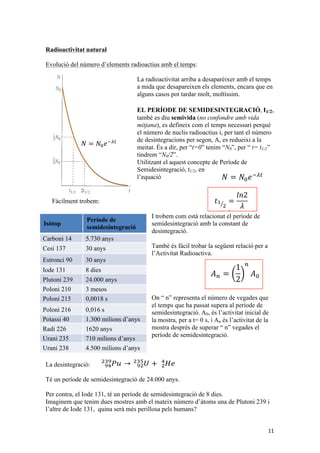 )%*!*.!_31*!-$1'3$2('%!5$%-6!1*,$/$-*A%(=!M!1*!)%*1$-!2.$-9!)%*!.*,!/$,('..*,!'31*!($&!,3.,!/-3(*A*'E*&!1*.!_31*!-$1'3$2('%!/*-N!Uc!1*.,!$.(-*,!*.*+*&(,!)%*! 
*&2$-$!/*-,',(*'E'&!/*-!(*&'-!/*-V31*,!1*!,*+'1*,'&(*A-$2'B!+;,!..$-! 
#$!1*,'&(*A-$2'B!1*!/$-(V2%.*,!-$1'3$2('4*,!;,!%&!/-32;,!*,($1V,('/-3:$:'.'($(!1*!1*,'&(*A-$2'B!'&1'4'1%$.!1*!2$1$!&%2.'!23&,($&(!*&!*.!(*+/,=!!@.!)%*! 
&3!,$:*+!;,!)%$&!*,!1*,'&(*A-$-6!%&!1*(*-+'&$(!&%2.'!/*-N!,'!,$:*+!23+/3-($!%&$!+3,(-$!$+:!7U8!&%2.',=!M+:!$)%*,($!/-*+',,$!;,!.*.!&3+:-*!1*!1*,'&(*A-$2'3&,9!71U8!)%*!*,!/-31%*'E*&!1'&(-*!1F%&!/$-(V2%.*,!$.!..$-A!1F%&!(*+/,!7!1(8!!!4*!13&$(!/*-d! 
31*!($&!,3.,!/-3(*A*'E*&!1*.!_31*!-$1'3$2('%!/*-N!Uc!1*.,!$.(-*,!*.*+*&(,!)%*! 
2$-$!/*-,',(*'E'&!/*-!(*&'-!/*-V31*,!1*!,*+'1*,'&(*A-$2'B!+;,!..$-A,=! 
1*,'&(*A-$2'B!1*!/$-(V2%.*,!-$1'3$2('4*,!;,!%&!/-32;,!*,($1V,('2!$+:!%&$! 
3:$:'.'($(!1*!1*,'&(*A-$2'B!'&1'4'1%$.!1*!2$1$!&%2.'!23&,($&(!*&!*.!(*+/,=!!@.!)%*! 
3!,$:*+!;,!)%$&!*,!1*,'&(*A-$-6!%&!1*(*-+'&$(!&%2.'!/*-N!,'!,$:*+!23+!*,! 
!"!h!;,!$!1'-!,F5$%-'$!1'4'1'(!.$!)%$&('($(!'&'2'$.!/*-!a=!C*-.$!)%$&('($(!$2(%$.!;,!..*%A*-$+*&(!'&J*-'3-!$!.$!)%*!13&$!$)%*,(!*&!*.,!'&,($&(,!'&'2'$.,!.$!)%$&('($(!1*!DGHW!*-$!'&J*-'3-!$!.$!1*!DG`!! 
@.!/*-'..!1*.,!',N(3/,!-$1'3$2('%,!! 
! 
#$!/-*A%&($!)%*!J*+!$-$!;,d!@&!%&!$22'1*&(!&%2.*$-!)%'&,!+$(*-'$.,!,'31*!($&!,3.,!/-3(*A*'E*&!1*.!_31*!-$1'3$2('%!/*-N!Uc!1*.,!$.(-*,!*.*+*&(,!)%*! 
*&2$-$!/*-,',(*'E'&!/*-!(*&'-!/*-V31*,!1*!,*+'1*,'&(*A-$2'B!+;,!..$-A,=! 
! 
#$!1*,'&(*A-$2'B!1*!/$-(V2%.*,!-$1'3$2('4*,!;,!%&!/-32;,!*,($1V,('2!$+:!%&$! 
/-3:$:'.'($(!1*!1*,'&(*A-$2'B!'&1'4'1%$.!1*!2$1$!&%2.'!23&,($&(!*&!*.!(*+/,=!!@.!)%*! 
&3!,$:*+!;,!)%$&!*,!1*,'&(*A-$-6!%&!1*(*-+'&$(!&%2.'!/*-N!,'!,$:*+!23+/3-($!%&$!+3,(-$!$+:!7U8!&%2.',=!M+:!$)%*,($!/-*+',,$!;,!.NA'2!,%/*.!&3+:-*!1*!1*,'&(*A-$2'3&,9!71U8!)%*!*,!/-31%*'E*&!1'&(-*!1F%&!23./$-(V2%.*,!$.!..$-A!1F%&!(*+/,!7!1(8!!!4*!13&$(!/*-d! 
3-($!%&$!+3,(-$!$+:!7U8!&%2.',=!M+:!$)%*,($!/-*+',,$!;,!.NA'2!,%/3,$-!)%*! 
3+:-*!1*!1*,'&(*A-$2'3&,9!71U8!)%*!*,!/-31%*'E*&!1'&(-*!1F%&!23.L.*2('%!1*!7U8! 
V2%.*,!$.!..$-A!1F%&!(*+/,!7!1(8!!!4*!13&$(!/*-d! 
!" ! !!"! !"! 
@,,*&(!!!%&$!23&,($&(!1*&3+'&$!23&,($&(!1*!1*,'&(*A-$2'B=!#.$43-,1*,'&(*A-$2'3&,!/*-!%&'($(!1*!(*+/,9!7P!-'(+*!1*!1*,'&(*A-$2'3&,!" 
;,!$!1'-!;,!/-3/3-2'3&$.!$!7U8=! 
>'!*,!-*,3.!.F*)%$2'B!1'J*-*&2'$.!'&'2'$.!*,!(-3:$!)%*!*.!&Z+*-3!1*!/$-()%*1*&!,*&,*!1*,'&(*A-$-!*&!.F'&,($&(9!(9!4*!13&$(!/*-d! 
#$!1*,'&(*A-$2'B!-$1'3$2('4$! 
#$!-$1'3$2('4'($(!$--':$!$!1*,$/$-K'E*-!$+:!*.!(*+/,9!*&2$-$!)%*!*&!$.A%&,!2$,3,! 
3(!($-1$-!+3.(9!+3.(V,,'+=! 
4!#;46<=>4#>4!24?3>423@74A6BC3D9!($+:;!*,!1'%!,*+'4'1$!X!!"#$"!%"!&'(# 
)*+#,-&)#*-./)!)Y9!*,!1*J'&*'E!23+!*.!(*+/,!&*2*,,$-'!/*-)%K!*.!&Z+*-3!1*!&%2.',! 
1'3$2('%,!'9!/*-!($&(!*.!&Z+*-3!1*!1*,'&(*A-$2'3&,9!*,!-*1%*'E'!$!.$!+*'($(=!! 
)%*!;,!.F*)%$2'B!1*.!A-6J'2!1*!.$!J'A%-$!$10%&($=!@.!/*-V31*!1*!,*+'$!1'-9!*.!(*+/,!)%*!($-1$!.$!+3,(-$!/*-!/$,,$-!1*!(*&'-!7U?8!*.*+*&(,!$!(-3:$!J62'.+*&(!'!1B&$d! 
@&!*.!>',(*+$!_&(*-&$2'3&$.!1FW&'($(,9!>_9!.$!%&'($(!1*!$2('4'($(!-$1'f*2)%*-*.!Xf)Y!'!4*!13&$(!/*-d! 
! 
3-E)'F# ;+$G'%+#%+#24?3>423@74A6BC3D# 
[$-:3&'!"! H=]G?!$&O,! 
[*,'!"G]! G?!$&O,! 
@,(-3&2'!^?! G?!$&O,! 
31*!"G"! `!1'*,! 
C.%(3&'!DG^! D=???!$&O,! 
C3.3&'!D"?! G!+*,3,! 
C3.3&'!D"H! ?9??"`!,! 
C3.3&'!D"a! ?9?"a!,! 
C3($,,'!?! "=G??!+'.'3&,!1F$&O,! 
P$1'!DDa! "aD?!$&O,! 
W-$&'!DGH! ]"?!+'.'3&,!1F$&O,! 
W-$&'!DG`! =H??!+'.'3&,!1F$&O,! 
>'!!!"!!"!Q!"!1*,'&(*A-$2'Be,!Q!"!f)!! 
!! ! 
! 
! 
! 
!!! 
"!['Q!G9]!E!"?"?!f)! 
W&!$.(-*!*E*+/.*d!@&!*.!+3+*&(!1*!.F*E/.3,'B!,%/*-&34$!)%*!4$!,',(*+$!,3.$-!$2(%$.9!J$!%&,!=H??!+'.'3&,!1F$&O,9!'!*,!4$&!J3-+$-!*.,!*.*+*&(,!+;,! 
/*,$(,!1*!.$!($%.$!/*-'N1'2$9!*&(-*!*..,!.FW-$&'9!*.!DG`!$+:!=H??!+'.'DGH!$+:!]"?!+'.'3&,!1F$&O,9!$'EV9!1*.!WDG`!$-$!*&,!)%*1$!.$!+*'($(!*&!*.!+3+*&(!1*!J3-+$2'B!1*!.$!g*--$!'9!,'!1*!.FWDGH9!,*F&!5$A%;!J3-+$(!.$!+$(*')%$&('($(!$-$!5$%-'*&!/$,,$(!!!!"" 
11 
Radioactivitat natural 
Evolució del número d’elements radioactius amb el temps: 
La radioactivitat arriba a desaparèixer amb el temps 
a mida que desapareixen els elements, encara que en 
alguns casos pot tardar molt, moltíssim. 
EL PERÍODE DE SEMIDESINTEGRACIÓ, t1/2, 
també es diu semivida (no confondre amb vida 
mitjana), es defineix com el temps necessari perquè 
el número de nuclis radioactius i, per tant el número 
de desintegracions per segon, A, es redueixi a la 
meitat. És a dir, per “t=0” tenim “N0”, per “ t= t1/2” 
tindrem “N0/2”. 
Utilitzant el aquest concepte de Període de 
Semidesintegració, t1/2, en 
l’equació 
Fàcilment trobem: 
!" 
! !!!!! 
! ! !!!!!"! 
!"! 
! 
I trobem com està relacionat !! 
el període semidesintegració amb la constant ! 
de 
de 
! 
! 
desintegració. 
També és fàcil trobar la següent relació per a 
l’Activitat Radioactiva. 
! 
($+:;!*,!1*J'&*'E9![%-'*9!X['Yd! 
! 
On “ n” representa el número de vegades que 
el temps que ha passat supera al període de 
semidesintegració. A0, és l’activitat inicial de 
la mostra, per a t= 0 s, i An és l’activitat de la 
mostra després de superar “ n” vegades el 
període de semidesintegració. 
Isòtop Període de 
semidesintegració 
Carboni 14 5.730 anys 
Cesi 137 30 anys 
Estronci 90 30 anys 
Iode 131 8 dies 
Plutoni 239 24.000 anys 
Poloni 210 3 mesos 
Poloni 215 0,0018 s 
Poloni 216 0,016 s 
Potassi 40 1.300 milions d’anys 
Radi 226 1620 anys 
Urani 235 710 milions d’anys 
Urani 238 4.500 milions d’anys 
! 
!"# !"!" 
! !" 
! !"# !! !" ! ! 
! 
La desintegració: 
Té un període de semidesintegració de 24.000 anys. 
Per contra, el Iode 131, té un període de semidesintegració de 8 dies. 
Imaginem que tenim dues mostres amb el mateix número d’àtoms una de Plutoni 239 i 
l’altre de Iode 131, quina serà més perillosa pels humans? 
! !!!/*-V31*,!1*!,*+'1*,'&(*A-$!"# ! 
! 
! 
! ! 
!" ! !!"! !"! 
@,,*&(!!!%&$!23&,($&(!1*&3+'&$!23&,($&(!1*!1*,'&(*A-$2'B=!#.$43-,9!*.!&1*,'&(*A-$2'3&,!/*-!%&'($(!1*!(*+/,9!7P!-'(+*!1*!1*,'&(*A-$2'3&,8!4*!!" 
!" 
! !!!!! 
;,!$!1'-!;,!/-3/3-2'3&$.!$!7U8=! 
>'!*,!-*,3.!.F*)%$2'B!1'J*-*&2'$.!'&'2'$.!*,!(-3:$!)%*!*.!&Z+*-3!1*!/$-()%*1*&!,*&,*!1*,'&(*A-$-!*&!.F'&,($&(9!(9!4*!13&$(!/*-d! 
! ! !!!!!"! 
)%*!;,!.F*)%$2'B!1*.!A-6J'2!1*!.$!J'A%-$!$10%&($=!@.!/*-V31*!1*!,*+'1*,'&(*$!1'-9!*.!(*+/,!)%*!($-1$!.$!+3,(-$!/*-!/$,,$-!1*!(*&'-!7U?8!*.*+*&(,!$!(-3:$!J62'.+*&(!'!1B&$d! 
!! 
! 
! 
!"! 
! 
! 
@&!*.!>',(*+$!_&(*-&$2'3&$.!1FW&'($(,9!>_9!.$!%&'($(!1*!$2('4'($(!-$1'3$2('f*2)%*-*.!Xf)Y!'!4*!13&$(!/*-d! 
! 
>'!!!"!!"!Q!"!1*,'&(*A-$2'Be,!Q!"!f)!! 
! 
($+:;!*,!1*J'&*'E9![%-'*9!X['Yd! 
! 
"!['Q!G9]!E!"?"?!f)! 
! 
W&!$.(-*!*E*+/.*d!@&!*.!+3+*&(!1*!.F*E/.3,'B!,%/*-&34$!)%*!4$!13&$-!..,',(*+$!,3.$-!$2(%$.9!J$!%&,!=H??!+'.'3&,!1F$&O,9!'!*,!4$&!J3-+$-!*.,!*.*+*&(,!+;,! 
/*,$(,!1*!.$!($%.$!/*-'N1'2$9!*&(-*!*..,!.FW-$&'9!*.!DG`!$+:!=H??!+'.'3&,!DGH!$+:!]"?!+'.'3&,!1F$&O,9!$'EV9!1*.!WDG`!$-$!*&,!)%*1$!.$!+*'($(!1*.!)%*!*&!*.!+3+*&(!1*!J3-+$2'B!1*!.$!g*--$!'9!,'!1*!.FWDGH9!,*F&!5$A%;!J3-+$(!.$!+$(*')%$&('($(!$-$!5$%-'*&!/$,,$(!!!!"" 
! !!!/*-V31*,!1*!,*+'1*,'&(*A-$2'B!'!)%*!"# ! 
! 
! 
! ! 
!"!h!;,!$!1'-!,F5$%-'$!1'4'1'(!.$!)%$&('($(!'&'2'$.!/*-!a=!C*-N!*.!.$!)%$&('($(!$2(%$.!;,!..*%A*-$+*&(!'&J*-'3-!$!.$!)%*!13&$!$)%*,(!26.2%.*&!*.,!'&,($&(,!'&'2'$.,!.$!)%$&('($(!1*!DGHW!*-$!'&J*-'3-!$!.$!1*!DG`W=! 
!! 
@.!/*-'..!1*.,!',N(3/,!-$1'3$2('%,!! 
! 
G! 
#$!/-*A%&($!)%*!J*+!$-$!;,d!@&!%&!$22'1*&(!&%2.*$-!)%'&,!+$(*-'$.,!,/*-'..3,3,9!*.,!1*!/*-V31*!1*!,*+'1*,'&(*A-$2'B!..$-A,!3!2%-(,i! 
!" ! !!"! !"! 
@,,*&(!!!%&$!23&,($&(!1*&3+'&$!23&,($&(!1*!1*,'&(*A-$2'B=!#.$43-,9!*.!&3+:-*!1*! 
A-$2'3&,!/*-!%&'($(!1*!(*+/,9!7P!-'(+*!1*!1*,'&(*A-$2'3&,8!4*!13&$(!/*-d! 
!" 
!" 
! !!!!! 
1'-!;,!/-3/3-2'3&$.!$!7U8=! 
3.!.F*)%$2'B!1'J*-*&2'$.!'&'2'$.!*,!(-3:$!)%*!*.!&Z+*-3!1*!/$-(V2%.*,9!U9!)%*! 
1*&!,*&,*!1*,'&(*A-$-!*&!.F'&,($&(9!(9!4*!13&$(!/*-d! 
! ! !!!!!"! 
F*)%$2'B!1*.!A-6J'2!1*!.$!J'A%-$!$10%&($=!@.!/*-V31*!1*!,*+'1*,'&(*A-$2'B9!;,! 
9!*.!(*+/,!)%*!($-1$!.$!+3,(-$!/*-!/$,,$-!1*!(*&'-!7U?8!*.*+*&(,!$!7U?eD8!*,! 
J62'.+*&(!'!1B&$d! 
!! 
! 
! 
!"! 
! 
! 
@&!*.!>',(*+$!_&(*-&$2'3&$.!1FW&'($(,9!>_9!.$!%&'($(!1*!$2('4'($(!-$1'3$2('4$!;,!*.! 
2)%*-*.!Xf)Y!'!4*!13&$(!/*-d! 
>'!!!"!!"!Q!"!1*,'&(*A-$2'Be,!Q!"!f)!! 
! 
($+:;!*,!1*J'&*'E9![%-'*9!X['Yd! 
"!['Q!G9]!E!"?"?!f)! 
! 
W&!$.(-*!*E*+/.*d!@&!*.!+3+*&(!1*!.F*E/.3,'B!,%/*-&34$!)%*!4$!13&$-!..32!$.! 
,',(*+$!,3.$-!$2(%$.9!J$!%&,!=H??!+'.'3&,!1F$&O,9!'!*,!4$&!J3-+$-!*.,!*.*+*&(,!+;,! 
1*!.$!($%.$!/*-'N1'2$9!*&(-*!*..,!.FW-$&'9!*.!DG`!$+:!=H??!+'.'3&,!1F$&O,!'!*.! 
DGH!$+:!]"?!+'.'3&,!1F$&O,9!$'EV9!1*.!WDG`!$-$!*&,!)%*1$!.$!+*'($(!1*.!)%*!5'!5$4'$! 
3+*&(!1*!J3-+$2'B!1*!.$!g*--$!'9!,'!1*!.FWDGH9!,*F&!5$A%;!J3-+$(!.$!+$(*'E$! 
)%$&('($(!$-$!5$%-'*&!/$,,$(!!!!"" 
!"# ! !!!/*-V31*,!1*!,*+'1*,'&(*A-$2'B!'!)%*1$-'*&!! 
! ! 
!"!h!;,!$!1'-!,F5$%-'$!1'4'1'(!.$!)%$&('($(!'&'2'$.!/*-!a=!C*-N!*.!2*-(!;,!)%*! 
.$!)%$&('($(!$2(%$.!;,!..*%A*-$+*&(!'&J*-'3-!$!.$!)%*!13&$!$)%*,(!26.2%.9!/*-!($&(9!0$! 
*&!*.,!'&,($&(,!'&'2'$.,!.$!)%$&('($(!1*!DGHW!*-$!'&J*-'3-!$!.$!1*!DG`W=! 
1*.,!',N(3/,!-$1'3$2('%,!! 
A%&($!)%*!J*+!$-$!;,d!@&!%&!$22'1*&(!&%2.*$-!)%'&,!+$(*-'$.,!,B&!+;,! 
3,3,9!*.,!1*!/*-V31*!1*!,*+'1*,'&(*A-$2'B!..$-A,!3!2%-(,i! 
M)%*,($!;,!.$!-*$22'B!)%*!(;!%&!/*-V31*!1*!,*+'1*,'&(*A-$2'B!D=???!$&O,=! 
M'EV9!*.!_31*!"G"9!)%*!(;!%&!/*-V31*!1*! 
,*+'1*,'&(*A-$2'B!1*!`!1'*,!;,!+3.(!/*-'..B,! 
*&!.*,!/-'+*-*,!,*(+$&*,!0$!)%*!;,!+3.(!$2('%9! 
*+*(!+3.($!-$1'$2'B9!0$!)%*!5'!5$!+3.(,!6(3+,! 
)%*!*.!,*%!&%2.'!*,!1*,'&(*A-$!/-3432$&(!%&$! 
*.*4$1$!13,'!1*!-$1'$2'B!*&!/32!(*+/,!$!.*,! 
/*-,3&*,9!*&!`!1'*,!*.!&Z+*-3!1F6(3+,! 
 