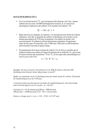 DATACIÓ RADIOACTIVA 
12 
• En el cos humà tenim el 14C, que incorporem dels aliments i de l’aire. Aquest 
carboni provoca unes 120.000 desintegracions nuclears, 훽. La reacció de 
desintegració radioactiva del carboni 14 és emetent una radiació “ β“. 
!" 퐶 
→ !" 
!! 
푁 + 훽! + 휈 • Quan morim ja no mengem, ni respirem, i no incorporem nous àtoms de carboni 
radioactiu. Així idò, la quantitat de carboni 14 disminueix en el nostre cos de 
manera que després de 5730 anys la quantitat s’ha reduït a la meitat i així 
successivament. El carboni és útil per determinats antiguitats d’organismes 
morts de fins unes 10 semivides, uns 57.000 anys. Més antic és difícil detectar 
amb exactitud l’activitat d’aquest isòtop. 
• El manteniment de la tassa constant de carboni 14 a la Terra es justifica per la 
radiació còsmica que rebem els àtoms de nitrogen de la molècula, N2 , provocant 
la reacció nuclear que transforma 14N en 14C, en les capes altes atmosfèriques (el 
mateix passa amb triti). 
n + 14 
7N à 14 
6C + p 
Exemple: En una excavació s’ha trobat un os de 200g de massa i detectem 400 
desintegracions beta per minut. Quan fa que va morir? 
Dades: un organisme viu té 15 desintegracions per minut i gram de carboni. El període 
de semidesintegració és de 5730 anys. 
L’activitat actual, que han passat n períodes de semidesintegració, està relacionada 
amb l’activitat quan el cos era viu per: An= A0(1/2)n . 
Calculem A0= (15 des/(minut-g))(200 g)= 3000 des/min. 
400 des/min = (3000 des/min) (1/2)n à n=2,91 períodes 
Llavors, el temps serà: t= n.t1/2= 2,91 . 5730= 1,67.104 anys 
 