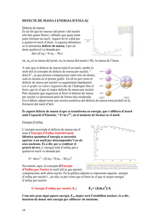 DEFECTE DE MASSA I ENERGIA D’ENLLAÇ 
Defecte de massa: 
És un fet que les masses del protó i del neutró 
són més grans lliures i aïllades que quan estan 
junts formant un nucli. Aquest fet és vàlid per 
a qualsevol nucli d’àtom. A aquesta diferència 
se la denomina defecte de massa. I per un 
àtom qualsevol ve donada per: 
14 
Δm=(Z.mp+ N.mn – MA) 
on, mp és la massa del protó; mn la massa del neutró i MA la massa de l’àtom. 
A més que el defecte de massa total d’un nucli, també és 
molt útil el concepte de defecte de massa per nucleó, “ 
Δ푚/퐴” , ja que permet comparacions entre tots els àtoms, 
com es mostra en el primer gràfic. En ell es pot veure el 
defecte de massa per nucleó va augmentant ràpidament 
(en el gràfic en valors negatius) des de l’hidrogen fins el 
ferro, que és el que té major defecte de massa per nucleó. 
Pels elements que segueixen al ferro el defecte de massa 
per nucleó va disminuint però de forma més moderada. 
En el dibuix adjunt teniu una mostra numèrica del defecte de massa total produït en la 
formació del nucli d’heli. 
És aquest defecte de massa el que es transforma en energia, que s’allibera d’acord 
amb l’equació d’Einstein, “ E=m·c2”, en el moment de formar-se el nucli. 
Energia d’enllaç 
L’energia associada al defecte de massa rep el 
nom d’Energia d’Enllaç total del nucli. 
Idèntica quantitat d’energia es necessita 
aportar a un nucli per descompondre’l en els 
seus nucleons. És a dir, per a realitzar el 
procés invers. L’energia total d’enllaç per a 
qualsevol nucli ve donada per: 
E= Δm.c2 = (Z.mp+ N.mn – MA).c2 
Novament, aquí, el concepte d’Energia 
d’Enllaç per Nucleó és molt útil ja que permet 
comparacions amb altres nuclis. En la gràfica adjunta es representa aquesta energia 
d’enllaç per nucleó i , en ella, es pot veure que el ferro és el que té major energia 
d’enllaç per nucleó. 
L’energia d’enllaç per nucleó, En: En= (Δm.c2)/A . 
Com més gran sigui aquest energia, En, major serà l’estabilitat nuclear, és a dir, 
hauríem de donar més energia per alliberar els nucleons. 
 
