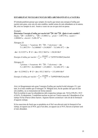 ESTABILITAT NUCLEAR I NUCLIS MÉS ABUNDANTS EN LA NATURA 
D’entrada podríem pensar que sempre els nuclis que tenen una energia d’enllaç per 
nucleó més gran, com són els més estables, també seran els més abundants en la natura. 
Bé, això no sempre és així. Anem a veure un cas en que això no passa. 
Exemple: 
Determina l’energia d’enllaç per nucleó del ퟕ푵 
15 
ퟏퟒ i del 푵 ퟕ 
ퟏퟓ . Quin és més estable?. 
!" = 14,00307 u ; 푁 ! 
Dades: !푁 
!" = 15,00011 u ; protó = 1,007276 u ; neutró = 
1,008665 u ; electró= 5,486.10-4 u. 
Nitrogen 14: 
!" - 7 electrons) + Δm 
7 protons + 7 neutrons à ( !푁 
7x 1,007276 + 7x1,008665 = (14,00307 – 7x5,486.10-4) + Δm 
Δm= 0,112357 u à E= Δm x 931,5 MeV/u = 104,66 MeV 
Energia d’enllaç per nucleó = ! 
! = !"#,!!"# 
!" = 7,475714 푀푒푉/푛푢푐푙푒ó 
Nitrogen 15: 
!" - 7 electrons) + Δm 
7 protons + 8 neutrons à ( !푁 
7x 1,007276 + 8x1,008665 = (15,00011 – 7x5,486.10-4) + Δm 
Δm= 0,1239822 u à E= Δm x 931,5 MeV/u = 115,4894 MeV 
Energia d’enllaç per nucleó = ! 
! = !!",!"#! 
!" = 7,69929 푀푒푉/푛푢푐푙푒ó 
Així, és lleugerament més gran l’energia d’enllaç per nucleó la del nitrogen 15 i, per 
tant, és el més estable que el nitrogen 14. Malgrat això, ha de quedar clar que els dos 
són estables, no es transmuten de forma natural. 
Però la realitat és que les abundàncies dels respectius isòtops són N14 el 99,4% i N15 
el 0,6%. Evidentment, l’estabilitat nuclear no pot ser l’única causa de l’abundància d’un 
isòtop i hi ha d’haver altres factors. Aquests factors existeixen i són els de la formació 
d’aquests isòtops. 
Si les reaccions de fusió que es produïen en el Sol van afavorir més la formació d’un 
isòtop, en aquest cas el N14, que d’un altre, en aquest cas el N15, llavors el primer serà 
el més abundant. 
 
