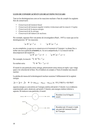 LLEIS DE CONSERVACIÓ EN LES REACCIONS NUCLEARS 
Tant en les desintegracions com en les reaccions nuclears s’han de complir les següents 
lleis de conservació: 
18 
• Conservació del moment lineal. 
• Conservació del moment angular (cinètic) (relacionat amb la rotació i l’espín). 
• Conservació de la massa-energia. 
• Conservació de la càrrega. 
• Conservació del número de nucleons. 
Per exemple, aquestes lleis van portar als investigadors (Pauli , 1957) a veure que en les 
desintegracions “훽” les reaccions 
1 
0n à 1 
1p + 0 
-1e i 1 
1p à 1 
0n + 0 
+1e 
no era complertes, ja que no es conservava ni el moment ni l’energia i va donar lloc a 
trobar una nova partícula el neutrí, 흂, i la seva antipartícula, 휈. La reacció real de 
descomposició del neutró és: 
1 
0n à 1 
1p + 0 
-1e + 휈 i 1 
1p à 1 
0n + 0 
+1e + 휈 
Per exemple, la reacció: 14C à 14N + 0 
-1e 
En realitat seria: 14C à 14N + 0 
-1e + 휈 
El neutrí és una partícula sense càrrega, pràcticament sense massa en repòs i que viatge 
quasi a la velocitat de la llum. No el tindrem en compte a l’hora d’estudiar una reacció 
nuclear. 
La pèrdua de massa de la desintegració nuclear ocasiona l’alliberament de la següent 
energia: 
푛 → 푝 + 푒 !! ! 
! ! 
! ! 
à E= (mneutró – mprotó – melectró )u . 931,5 MeV/u =0,8 MeV 
aquesta energia es convertiria en l’energia cinètica del protó i l’electró. Les evidències 
experimentals, però, donàvem, pel protó i l’electró, una energia cinètica inferior a 
aquesta. Hi mancava una partícula, el neutrí. 
Resultat si no hi hagués 
neutrí. 
Resultat real. El neutrí s’endú 
una part del moment lineal i 
de l’energia. 
 