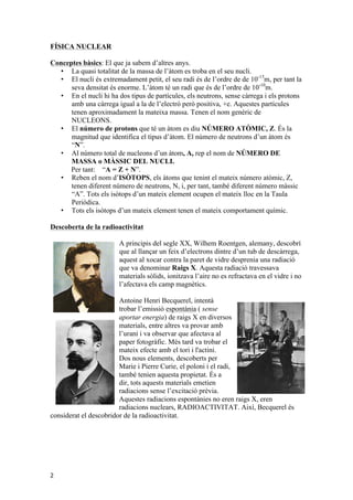 FÍSICA NUCLEAR 
Conceptes bàsics: El que ja sabem d’altres anys. 
2 
• La quasi totalitat de la massa de l’àtom es troba en el seu nucli. 
• El nucli és extremadament petit, el seu radi és de l’ordre de de 10-15m, per tant la 
seva densitat és enorme. L’àtom té un radi que és de l’ordre de 10-10m. 
• En el nucli hi ha dos tipus de partícules, els neutrons, sense càrrega i els protons 
amb una càrrega igual a la de l’electró però positiva, +e. Aquestes partícules 
tenen aproximadament la mateixa massa. Tenen el nom genèric de 
NUCLEONS. 
• El número de protons que té un àtom es diu NÚMERO ATÒMIC, Z. És la 
magnitud que identifica el tipus d’àtom. El número de neutrons d’un àtom és 
“N”. 
• Al número total de nucleons d’un àtom, A, rep el nom de NÚMERO DE 
MASSA o MÀSSIC DEL NUCLI. 
Per tant: “A = Z + N”. 
• Reben el nom d’ISÒTOPS, els àtoms que tenint el mateix número atòmic, Z, 
tenen diferent número de neutrons, N, i, per tant, també diferent número màssic 
“A”. Tots els isòtops d’un mateix element ocupen el mateix lloc en la Taula 
Periòdica. 
• Tots els isòtops d’un mateix element tenen el mateix comportament químic. 
Descoberta de la radioactivitat 
A principis del segle XX, Wilhem Roentgen, alemany, descobrí 
que al llançar un feix d’electrons dintre d’un tub de descàrrega, 
aquest al xocar contra la paret de vidre desprenia una radiació 
que va denominar Raigs X. Aquesta radiació travessava 
materials sòlids, ionitzava l’aire no es refractava en el vidre i no 
l’afectava els camp magnètics. 
Antoine Henri Becquerel, intentà 
trobar l’emissió espontània ( sense 
aportar energia) de raigs X en diversos 
materials, entre altres va provar amb 
l’urani i va observar que afectava al 
paper fotogràfic. Més tard va trobar el 
mateix efecte amb el tori i l'actini. 
Dos nous elements, descoberts per 
Marie i Pierre Curie, el poloni i el radi, 
també tenien aquesta propietat. És a 
dir, tots aquests materials emetien 
radiacions sense l’excitació prèvia. 
Aquestes radiacions espontànies no eren raigs X, eren 
radiacions nuclears, RADIOACTIVITAT. Així, Becquerel és 
considerat el descobridor de la radioactivitat. 
 