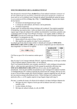 EFECTES BIOLÒGICS DE LA RADIOACTIVITAT 
Des del punt de vista de la Física, la dosi física d’una radiació ionitzant ( ionitzant vol 
dir una radiació que els seus fotons o partícules tenen prou energia per a ionitzar un 
àtom amb un xoc) es defineix com l’energia de radiació absorbida per unitat de massa. 
La seva unitat en el SI és el Gray, Gy, 1 Gy = 1 Joule/kilogram. Aquesta dosi depèn 
de tres factors: 
20 
• El número de desintegracions per segon. 
• L’energia de cada radiació, del fotons o de les partícules. 
• El temps d’exposició. 
El gray, però, no informa dels efectes biològics de la radiació. Una mateixa quantitat 
d’energia/kg, una mateixa dosi, i sobre un mateix teixit, pot produir diferents efectes 
segons sigui el tipus de radiació. Per a definir una dosimetria s’acostuma a prendre com 
a referència patró els raigs X de 250 keV d’energia. A la vegada, també es defineix el 
SIEVERT com una nova unitat que SÍ dóna compte dels efectes biològics produïts per 
una radiació. Les preguntes ara són: 
• Quina relació hi ha entre el Gray i el Sievert? 
• Què significa que agafem els raigs X com a referència? 
La relació que hi ha entre les dues unitats ve donada pel concepte d’ EFICACIA 
BIOLÒGICA RELATIVA, EBR, que és un factor comparatiu que ens relaciona les 
dues magnituds. La relació és la següent: 
Cal fixar-se que el Sv té les mateixes unitats que el 
Gy. 
Que els raigs X, de l’energia indicada 250 keV, siguin la referència, vol dir que si rebem 
1 J/kg d’aquesta radiació, haurem rebut 1 Sv de radiació. 
Però, si un material absorbeix, per exemple, una dosi de 1 mGy (miligray) de partícules 
alfa, α , rebrà una dosi equivalent de 20 mSv perquè les partícules alfa tenen una 
EFICACIA BIOLÒGICA RELATIVA de 20, és a dir, són 20 vegades més 
perjudicials. Això ens pot semblar una paradoxa ja que l’energia de la radiació incident 
va multiplicada per 20 i violaria el principi de conservació de l’energia. Però no és així, 
ja que el Sievert dóna compte dels efectes biològics i aquesta magnitud tan sols diu que 
per una mateixa energia absorbida pel teixit, l’efecte biològic de la radiació amb 
partícules alfa, α , és 20 vegades superior al que hagués tingut amb raigs X. 
Per tant, i a modus de resum, els efectes de la radiació, els danys biològics depenen de: 
• Del tipus de teixit. Segons el teixit que rebi la radiació serà més a o menys 
sensible a ella. 
• La dosi rebuda, els Grays. 
• Del tipus de radiació rebuda, és a dir, de EBR. 
RADIACIÓ EBR 
Raigs X i Gamma 1 
Beta 1 
Protons 10 
Neutrons 10 
Alfa 20 
1 Sv = EBR x 1 Gy 
 