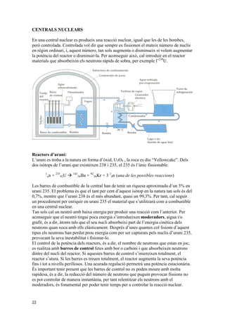 CENTRALS NUCLEARS 
En una central nuclear es produeix una reacció nuclear, igual que les de les bombes, 
però controlada. Controlada vol dir que sempre es fissionen el mateix número de nuclis 
en règim ordinari, i, aquest número, tan sols augmenta o disminueix si volem augmentar 
la potència del reactor o disminuir-la. Per aconseguir això, cal introduir en el reactor 
materials que absorbeixin els neutrons ràpids de sobra, per exemple l’238U. 
Reactors d’urani: 
L’urani es troba a la natura en forma d’òxid, U3O8 , la roca es diu “Yellowcake”. Dels 
dos isòtops de l’urani que existeixen 238 i 235, el 235 és l’únic fissionable. 
22 
1 
on + 235 
92U à 141 
56Ba + 92 
36Kr + 3 1 
0n (una de les possibles reaccions) 
Les barres de combustible de la central han de tenir un riquesa aproximada d’un 3% en 
urani 235. El problema és que el tant per cent d’aquest isòtop en la natura tan sols és del 
0,7%, mentre que l’urani 238 és el més abundant, quasi un 99,3%. Per tant, cal seguir 
un procediment per enriquir en urani 235 el material que s’utilitzarà com a combustible 
en una central nuclear. 
Tan sols cal un neutró amb baixa energia per produir una reacció com l’anterior. Per 
aconseguir que el neutró tingui poca energia s’introdueixen moderadors, aigua i/o 
grafit, és a dir, àtoms tals que el seu nucli absorbeixi part de l’energia cinètica dels 
neutrons quan xoca amb ells elàsticament. Després d’unes quantes col·lisions d’aquest 
tipus els neutrons han perdut prou energia com per ser capturats pels nuclis d’urani 235, 
provocant la seva inestabilitat i fisionar-lo. 
El control de la potència dels reactors, és a dir, el nombre de neutrons que estan en joc, 
es realitza amb barres de control fetes amb bor o carboni i que absorbeixen neutrons 
dintre del nucli del reactor. Si aquestes barres de control s’insereixen totalment, el 
reactor s’atura. Si les barres es treuen totalment, el reactor augmenta la seva potència 
fins i tot a nivells perillosos. Una acurada regulació permetrà una potència estacionària. 
És important tenir present que les barres de control no es poden moure amb molta 
rapidesa, és a dir, la reducció del número de neutrons que puguin provocar fissions no 
es pot controlar de manera instantània, per tant relentitzar els neutrons amb el 
moderadors, és fonamental per poder tenir temps per a controlar la reacció nuclear. 
 