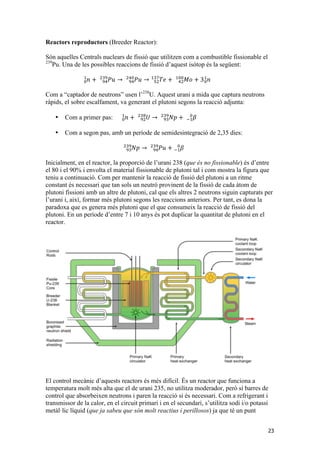 23 
Reactors reproductors (Breeder Reactor): 
Són aquelles Centrals nuclears de fissió que utilitzen com a combustible fissionable el 
239Pu. Una de les possibles reaccions de fissió d’aquest isòtop és la següent: 
!"# 푇푒 + 푀표 + 3 푛 ! ! 
!" 
!"# 
푛 + 푃푢 → !"푃푢 → 
!"" 
!"# 
!" 
!" 
! ! 
Com a “captador de neutrons” usen l’238U. Aquest urani a mida que captura neutrons 
ràpids, el sobre escalfament, va generant el plutoni segons la reacció adjunta: 
• Com a primer pas: 푛 ! ! 
! ! 
!"# !"# 
+ !훽 + !" 
푈 → !"푁푝 
• Com a segon pas, amb un període de semidesintegració de 2,35 dies: 
!"# !"푁푝 
→ !" 
푃푢 + !"# 훽 !! ! 
Inicialment, en el reactor, la proporció de l’urani 238 (que és no fissionable) és d’entre 
el 80 i el 90% i envolta el material fissionable de plutoni tal i com mostra la figura que 
teniu a continuació. Com per mantenir la reacció de fissió del plutoni a un ritme 
constant és necessari que tan sols un neutró provinent de la fissió de cada àtom de 
plutoni fissioni amb un altre de plutoni, cal que els altres 2 neutrons siguin capturats per 
l’urani i, així, formar més plutoni segons les reaccions anteriors. Per tant, es dona la 
paradoxa que es genera més plutoni que el que consumeix la reacció de fissió del 
plutoni. En un període d’entre 7 i 10 anys és pot duplicar la quantitat de plutoni en el 
reactor. 
El control mecànic d’aquests reactors és més difícil. És un reactor que funciona a 
temperatura molt més alta que el de urani 235, no utilitza moderador, però sí barres de 
control que absorbeixen neutrons i paren la reacció si és necessari. Com a refrigerant i 
transmissor de la calor, en el circuit primari i en el secundari, s’utilitza sodi i/o potassi 
metàl·lic líquid (que ja sabeu que són molt reactius i perillosos) ja que té un punt 
 
