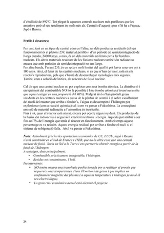 d’ebullició de 892ºC. Tot plegat fa aquestes centrals nuclears més perilloses que les 
anteriors però el seu rendiment és molt més alt. Centrals d’aquest tipus n’hi ha a França, 
Japó i Rússia. 
Perills i desastres: 
Per tant, tant en un tipus de central com en l’altra, un dels productes residuals del seu 
funcionament és el plutoni 239, material perillós i d’un període de semidesintegració de 
llarga durada, 24000 anys, a més, és un dels materials utilitzats per a fer bombes 
nuclears. Els altres materials resultant de les fissions nuclears també són radioactius 
encara que amb períodes de semidesintegració no tan llargs. 
Per altra banda, l’urani 235, és un recurs molt limitat del qual hi pot haver reserves per a 
100 anys. Així, el futur de les centrals nuclears, si és que n’han de tenir, està en els 
reactors reproductors, pels que s’haurà de desenvolupar tecnologies més segures. 
També, com a solució definitiva, els reactors de fusió nuclear. 
Cal dir que una central nuclear no pot explotar com una bomba atòmica. La distribució i 
enriquiment del combustible NO ho fa possible ( Una bomba atòmica d’urani necessita 
que aquest estigui en una proporció del 90%). Malgrat això s’han produït greus 
incidents en les centrals nuclears a causa de la pèrdua de control i el sobre escalfament 
del nucli del reactor que arriba o fondre’s, l’aigua es descompon i l’hidrogen pot 
explosionar (com a reacció química) tal i com va passar a Fukushima. La conseqüent 
emissió de material radioactiu a l’atmosfera és inevitable. 
Fins i tot, quan el reactor està aturat, encara pot ocorre algun incident. Els productes de 
la fissió són radioactius i segueixen emetent neutrons i energia. Aquesta pot arribar a ser 
fins un 7% de l’energia que tenia el reactor en funcionament. Amb el temps aquest 
percentatge es va reduint. Aquest energia residual pot arribar a fondre el nucli si el 
sistema de refrigeració falla. Això va passar a Fukushima. 
Nota: Actualment gràcies les aportacions econòmics de UE, EEUU, Japó i Rússia, 
s’està construint en el sud de França l’ITER, que no és altre cosa que una central 
nuclear de fusió. Seria un Sol a la Terra i ens permetria obtenir energia a partir de la 
fusió de l’hidrogen. 
Avantatges, dues principalment: 
24 
• Combustible pràcticament inesgotable, l’hidrogen. 
• Residus no contaminants, l’heli. 
Inconvenients: 
• NO tenim encara una tecnologia perfeccionada per a realitzar el procés que 
requereix unes temperatures d’uns 10 milions de graus i que implica un 
confinament magnètic del plasma ( a aquesta temperatura l’hidrogen ja no té el 
seu electró lligat). 
• La gran crisi econòmica actual està alentint el projecte. 
 